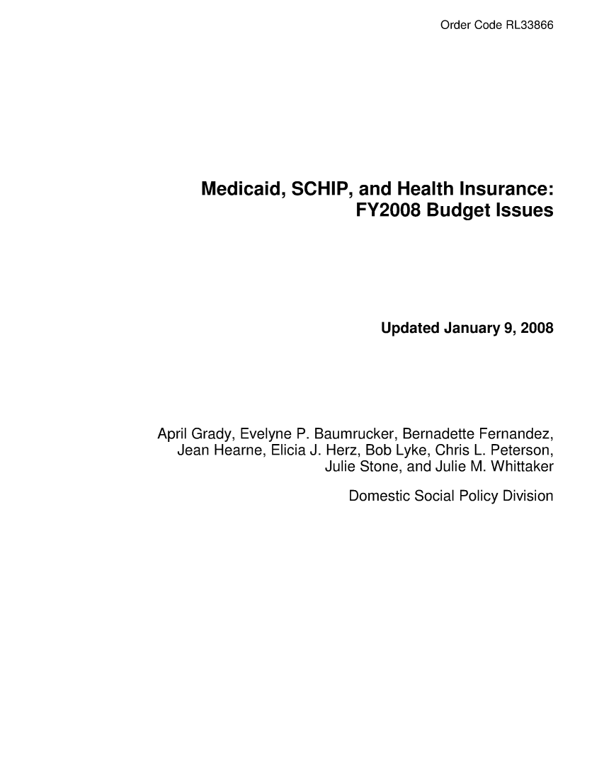 handle is hein.crs/crsafsg0001 and id is 1 raw text is: Order Code RL33866

Medicaid, SCHIP, and Health Insurance:
FY2008 Budget Issues
Updated January 9, 2008
April Grady, Evelyne P. Baumrucker, Bernadette Fernandez,
Jean Hearne, Elicia J. Herz, Bob Lyke, Chris L. Peterson,
Julie Stone, and Julie M. Whittaker

Domestic Social Policy Division


