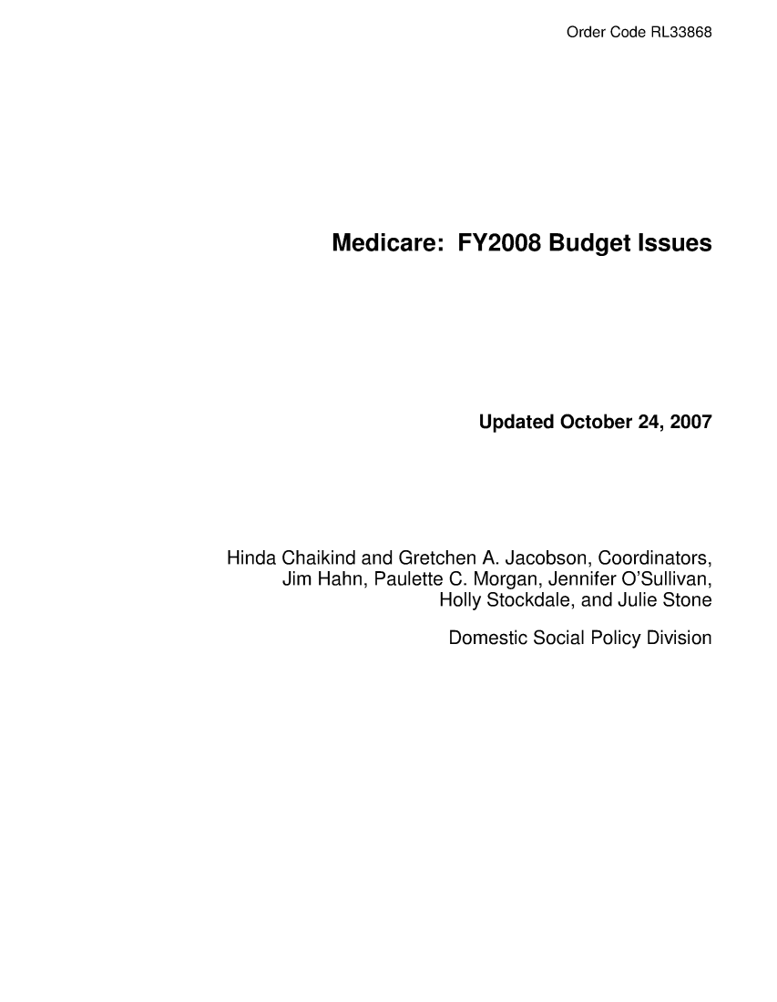handle is hein.crs/crsafsi0001 and id is 1 raw text is: Order Code RL33868

Medicare:

FY2008 Budget Issues

Updated October 24, 2007
Hinda Chaikind and Gretchen A. Jacobson, Coordinators,
Jim Hahn, Paulette C. Morgan, Jennifer O'Sullivan,
Holly Stockdale, and Julie Stone

Domestic Social Policy Division


