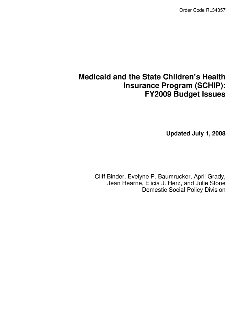 handle is hein.crs/crsagkm0001 and id is 1 raw text is: Order Code RL34357

Medicaid and the State Children's Health
Insurance Program (SCHIP):
FY2009 Budget Issues
Updated July 1, 2008
Cliff Binder, Evelyne P. Baumrucker, April Grady,
Jean Hearne, Elicia J. Herz, and Julie Stone
Domestic Social Policy Division


