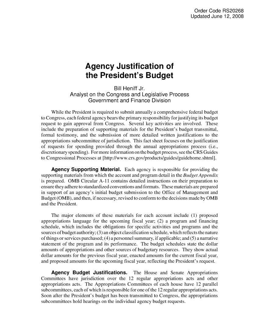 handle is hein.crs/crsahej0001 and id is 1 raw text is: Order Code RS20268
Updated June 12, 2008
Agency Justification of
the President's Budget
Bill Heniff Jr.
Analyst on the Congress and Legislative Process
Government and Finance Division
While the President is required to submit annually a comprehensive federal budget
to Congress, each federal agency bears the primary responsibility for justifying its budget
request to gain approval from Congress. Several key activities are involved. These
include the preparation of supporting materials for the President's budget transmittal,
formal testimony, and the submission of more detailed written justifications to the
appropriations subcommittee of jurisdiction. This fact sheet focuses on the justification
of requests for spending provided through the annual appropriations process (i.e.,
discretionary spending). For more information on the budget process, see the CRS Guides
to Congressional Processes at [http://www.crs.gov/products/guides/guidehome.shtml].
Agency Supporting Material. Each agency is responsible for providing the
supporting materials from which the account and program detail in the Budget Appendix
is prepared. OMB Circular A-11 contains detailed instructions on their preparation to
ensure they adhere to standardized conventions and formats. These materials are prepared
in support of an agency's initial budget submission to the Office of Management and
Budget (OMB), and then, if necessary, revised to conform to the decisions made by OMB
and the President.
The major elements of these materials for each account include (1) proposed
appropriations language for the upcoming fiscal year; (2) a program and financing
schedule, which includes the obligations for specific activities and programs and the
sources of budget authority; (3) an object classification schedule, which reflects the nature
of things or services purchased; (4) a personnel summary, if applicable; and (5) a narrative
statement of the program and its performance. The budget schedules state the dollar
amounts of appropriations and other sources of budgetary resources. They show actual
dollar amounts for the previous fiscal year, enacted amounts for the current fiscal year,
and proposed amounts for the upcoming fiscal year, reflecting the President's request.
Agency Budget Justifications. The House and Senate Appropriations
Committees have jurisdiction over the 12 regular appropriations acts and other
appropriations acts. The Appropriations Committees of each house have 12 parallel
subcommittees, each of which is responsible for one of the 12 regular appropriations acts.
Soon after the President's budget has been transmitted to Congress, the appropriations
subcommittees hold hearings on the individual agency budget requests.


