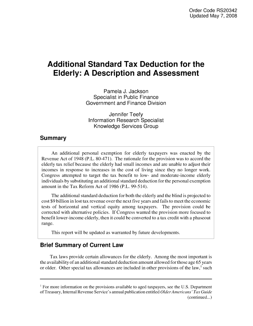 handle is hein.crs/crsahfk0001 and id is 1 raw text is: Order Code RS20342
Updated May 7, 2008
Additional Standard Tax Deduction for the
Elderly: A Description and Assessment
Pamela J. Jackson
Specialist in Public Finance
Government and Finance Division
Jennifer Teefy
Information Research Specialist
Knowledge Services Group
Summary
An additional personal exemption for elderly taxpayers was enacted by the
Revenue Act of 1948 (P.L. 80-471). The rationale for the provision was to accord the
elderly tax relief because the elderly had small incomes and are unable to adjust their
incomes in response to increases in the cost of living since they no longer work.
Congress attempted to target the tax benefit to low- and moderate-income elderly
individuals by substituting an additional standard deduction for the personal exemption
amount in the Tax Reform Act of 1986 (P.L. 99-514).
The additional standard deduction for both the elderly and the blind is projected to
cost $9 billion in lost tax revenue over the next five years and fails to meet the economic
tests of horizontal and vertical equity among taxpayers. The provision could be
corrected with alternative policies. If Congress wanted the provision more focused to
benefit lower-income elderly, then it could be converted to a tax credit with a phaseout
range.
This report will be updated as warranted by future developments.
Brief Summary of Current Law
Tax laws provide certain allowances for the elderly. Among the most important is
the availability of an additional standard deduction amount allowed for those age 65 years
or older. Other special tax allowances are included in other provisions of the law,' such
1 For more information on the provisions available to aged taxpayers, see the U.S. Department
of Treasury, Internal Revenue Service's annual publication entitled Older Americans' Tax Guide
(continued...)



