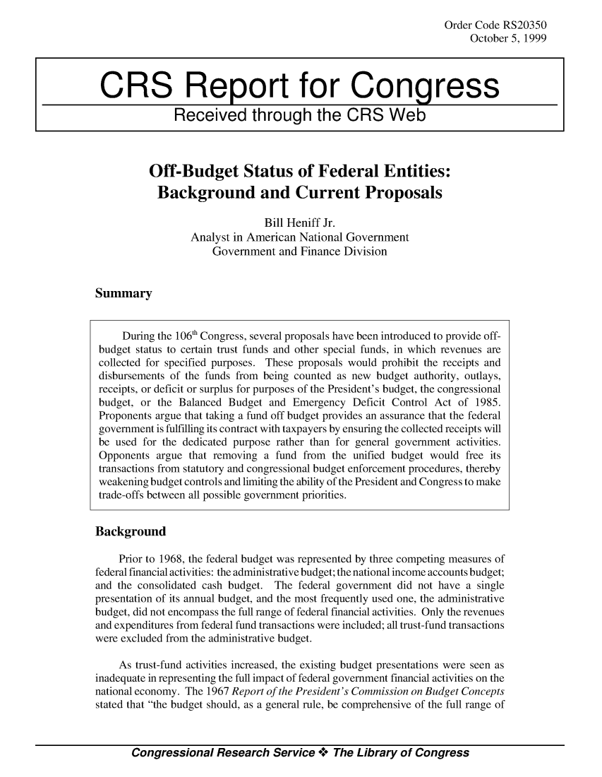 handle is hein.crs/crsahfo0001 and id is 1 raw text is: Order Code RS20350
October 5, 1999

Off-Budget Status of Federal Entities:
Background and Current Proposals
Bill Heniff Jr.
Analyst in American National Government
Government and Finance Division

Summary

During the 106' Congress, several proposals have been introduced to provide off-
budget status to certain trust funds and other special funds, in which revenues are
collected for specified purposes. These proposals would prohibit the receipts and
disbursements of the funds from being counted as new budget authority, outlays,
receipts, or deficit or surplus for purposes of the President's budget, the congressional
budget, or the Balanced Budget and Emergency Deficit Control Act of 1985.
Proponents argue that taking a fund off budget provides an assurance that the federal
government is fulfilling its contract with taxpayers by ensuring the collected receipts will
be used for the dedicated purpose rather than for general government activities.
Opponents argue that removing a fund from the unified budget would free its
transactions from statutory and congressional budget enforcement procedures, thereby
weakening budget controls and limiting the ability of the President and Congress to make
trade-offs between all possible government priorities.
Background
Prior to 1968, the federal budget was represented by three competing measures of
federal financial activities: the administrative budget; the national income accounts budget;
and the consolidated cash budget. The federal government did not have a single
presentation of its annual budget, and the most frequently used one, the administrative
budget, did not encompass the full range of federal financial activities. Only the revenues
and expenditures from federal fund transactions were included; all trust-fund transactions
were excluded from the administrative budget.
As trust-fund activities increased, the existing budget presentations were seen as
inadequate in representing the full impact of federal government financial activities on the
national economy. The 1967 Report of the President's Commission on Budget Concepts
stated that the budget should, as a general rule, be comprehensive of the full range of
Congressional Research Service * The Library of Congress

CRS Report for Congress
Received through the CRS Web


