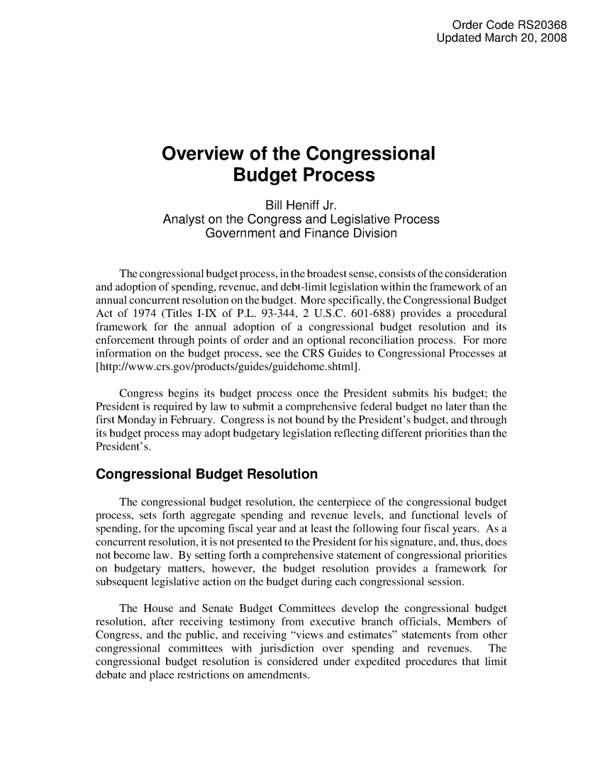 handle is hein.crs/crsahfw0001 and id is 1 raw text is: Order Code RS20368
Updated March 20, 2008
Overview of the Congressional
Budget Process
Bill Heniff Jr.
Analyst on the Congress and Legislative Process
Government and Finance Division
The congressional budget process, in the broadest sense, consists of the consideration
and adoption of spending, revenue, and debt-limit legislation within the framework of an
annual concurrent resolution on the budget. More specifically, the Congressional Budget
Act of 1974 (Titles I-IX of P.L. 93-344, 2 U.S.C. 601-688) provides a procedural
framework for the annual adoption of a congressional budget resolution and its
enforcement through points of order and an optional reconciliation process. For more
information on the budget process, see the CRS Guides to Congressional Processes at
[http://www.crs.gov/products/guides/guidehome.shtml].
Congress begins its budget process once the President submits his budget; the
President is required by law to submit a comprehensive federal budget no later than the
first Monday in February. Congress is not bound by the President's budget, and through
its budget process may adopt budgetary legislation reflecting different priorities than the
President's.
Congressional Budget Resolution
The congressional budget resolution, the centerpiece of the congressional budget
process, sets forth aggregate spending and revenue levels, and functional levels of
spending, for the upcoming fiscal year and at least the following four fiscal years. As a
concurrent resolution, it is not presented to the President for his signature, and, thus, does
not become law. By setting forth a comprehensive statement of congressional priorities
on budgetary matters, however, the budget resolution provides a framework for
subsequent legislative action on the budget during each congressional session.
The House and Senate Budget Committees develop the congressional budget
resolution, after receiving testimony from executive branch officials, Members of
Congress, and the public, and receiving views and estimates statements from other
congressional committees with jurisdiction over spending and revenues.  The
congressional budget resolution is considered under expedited procedures that limit
debate and place restrictions on amendments.


