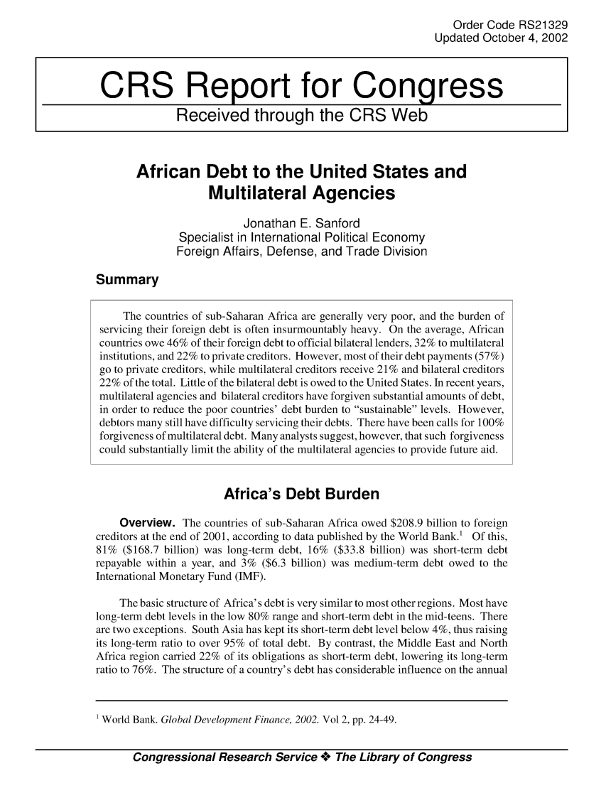 handle is hein.crs/crsahzn0001 and id is 1 raw text is: Order Code RS21329
Updated October 4, 2002
CRS Report for Congress
Received through the CRS Web
African Debt to the United States and
Multilateral Agencies
Jonathan E. Sanford
Specialist in International Political Economy
Foreign Affairs, Defense, and Trade Division
Summary
The countries of sub-Saharan Africa are generally very poor, and the burden of
servicing their foreign debt is often insurmountably heavy. On the average, African
countries owe 46% of their foreign debt to official bilateral lenders, 32% to multilateral
institutions, and 22% to private creditors. However, most of their debt payments (57%)
go to private creditors, while multilateral creditors receive 21% and bilateral creditors
22% of the total. Little of the bilateral debt is owed to the United States. In recent years,
multilateral agencies and bilateral creditors have forgiven substantial amounts of debt,
in order to reduce the poor countries' debt burden to sustainable levels. However,
debtors many still have difficulty servicing their debts. There have been calls for 100%
forgiveness of multilateral debt. Many analysts suggest, however, that such forgiveness
could substantially limit the ability of the multilateral agencies to provide future aid.
Africa's Debt Burden
Overview. The countries of sub-Saharan Africa owed $208.9 billion to foreign
creditors at the end of 2001, according to data published by the World Bank.1 Of this,
81% ($168.7 billion) was long-term debt, 16% ($33.8 billion) was short-term debt
repayable within a year, and 3% ($6.3 billion) was medium-term debt owed to the
International Monetary Fund (IMF).
The basic structure of Africa' s debt is very similar to most other regions. Most have
long-term debt levels in the low 80% range and short-term debt in the mid-teens. There
are two exceptions. South Asia has kept its short-term debt level below 4%, thus raising
its long-term ratio to over 95% of total debt. By contrast, the Middle East and North
Africa region carried 22% of its obligations as short-term debt, lowering its long-term
ratio to 76%. The structure of a country's debt has considerable influence on the annual

Congressional Research Service +** The Library of Congress

1 World Bank. Global Development Finance, 2002. Vol 2, pp. 24-49.


