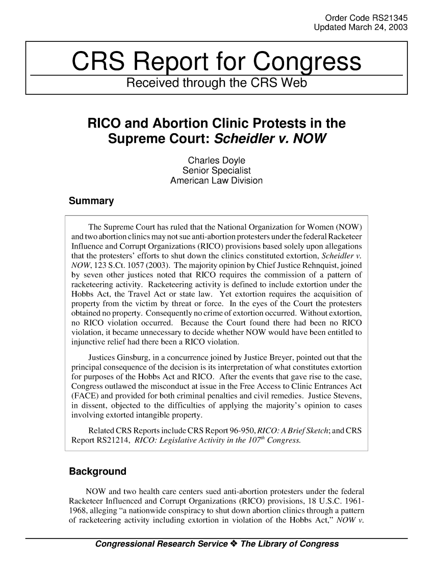 handle is hein.crs/crsahzz0001 and id is 1 raw text is: Order Code RS21345
Updated March 24, 2003
CRS Report for Congress
Received through the CRS Web
RICO and Abortion Clinic Protests in the
Supreme Court: Scheidler v. NOW
Charles Doyle
Senior Specialist
American Law Division
Summary
The Supreme Court has ruled that the National Organization for Women (NOW)
and two abortion clinics may not sue anti-abortion protesters under the federal Racketeer
Influence and Corrupt Organizations (RICO) provisions based solely upon allegations
that the protesters' efforts to shut down the clinics constituted extortion, Scheidler v.
NOW, 123 S.Ct. 1057 (2003). The majority opinion by Chief Justice Rehnquist, joined
by seven other justices noted that RICO requires the commission of a pattern of
racketeering activity. Racketeering activity is defined to include extortion under the
Hobbs Act, the Travel Act or state law. Yet extortion requires the acquisition of
property from the victim by threat or force. In the eyes of the Court the protesters
obtained no property. Consequently no crime of extortion occurred. Without extortion,
no RICO violation occurred. Because the Court found there had been no RICO
violation, it became unnecessary to decide whether NOW would have been entitled to
injunctive relief had there been a RICO violation.
Justices Ginsburg, in a concurrence joined by Justice Breyer, pointed out that the
principal consequence of the decision is its interpretation of what constitutes extortion
for purposes of the Hobbs Act and RICO. After the events that gave rise to the case,
Congress outlawed the misconduct at issue in the Free Access to Clinic Entrances Act
(FACE) and provided for both criminal penalties and civil remedies. Justice Stevens,
in dissent, objected to the difficulties of applying the majority's opinion to cases
involving extorted intangible property.
Related CRS Reports include CRS Report 96-950, RICO: A Brief Sketch; and CRS
Report RS21214, RICO: Legislative Activity in the 107h Congress.
Background
NOW and two health care centers sued anti-abortion protesters under the federal
Racketeer Influenced and Corrupt Organizations (RICO) provisions, 18 U.S.C. 1961-
1968, alleging a nationwide conspiracy to shut down abortion clinics through a pattern
of racketeering activity including extortion in violation of the Hobbs Act, NOW v.
Congressional Research Service **o The Library of Congress


