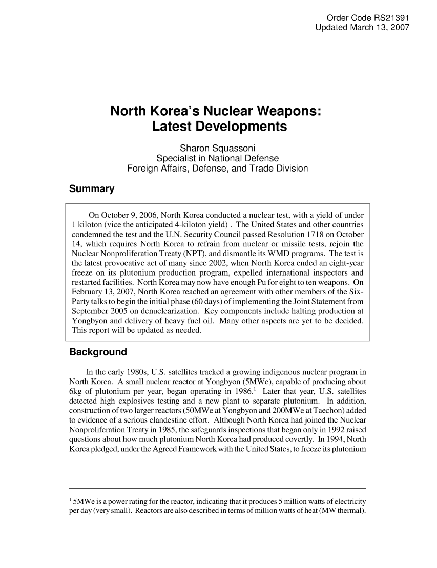 handle is hein.crs/crsaiaz0001 and id is 1 raw text is: Order Code RS21391
Updated March 13, 2007
North Korea's Nuclear Weapons:
Latest Developments
Sharon Squassoni
Specialist in National Defense
Foreign Affairs, Defense, and Trade Division
Summary
On October 9, 2006, North Korea conducted a nuclear test, with a yield of under
1 kiloton (vice the anticipated 4-kiloton yield). The United States and other countries
condemned the test and the U.N. Security Council passed Resolution 1718 on October
14, which requires North Korea to refrain from nuclear or missile tests, rejoin the
Nuclear Nonproliferation Treaty (NPT), and dismantle its WMD programs. The test is
the latest provocative act of many since 2002, when North Korea ended an eight-year
freeze on its plutonium production program, expelled international inspectors and
restarted facilities. North Korea may now have enough Pu for eight to ten weapons. On
February 13, 2007, North Korea reached an agreement with other members of the Six-
Party talks to begin the initial phase (60 days) of implementing the Joint Statement from
September 2005 on denuclearization. Key components include halting production at
Yongbyon and delivery of heavy fuel oil. Many other aspects are yet to be decided.
This report will be updated as needed.
Background
In the early 1980s, U.S. satellites tracked a growing indigenous nuclear program in
North Korea. A small nuclear reactor at Yongbyon (5MWe), capable of producing about
6kg of plutonium per year, began operating in 1986.1 Later that year, U.S. satellites
detected high explosives testing and a new plant to separate plutonium. In addition,
construction of two larger reactors (50MWe at Yongbyon and 200MWe at Taechon) added
to evidence of a serious clandestine effort. Although North Korea had joined the Nuclear
Nonproliferation Treaty in 1985, the safeguards inspections that began only in 1992 raised
questions about how much plutonium North Korea had produced covertly. In 1994, North
Korea pledged, under the Agreed Framework with the United States, to freeze its plutonium

1 5MWe is a power rating for the reactor, indicating that it produces 5 million watts of electricity
per day (very small). Reactors are also described in terms of million watts of heat (MW thermal).


