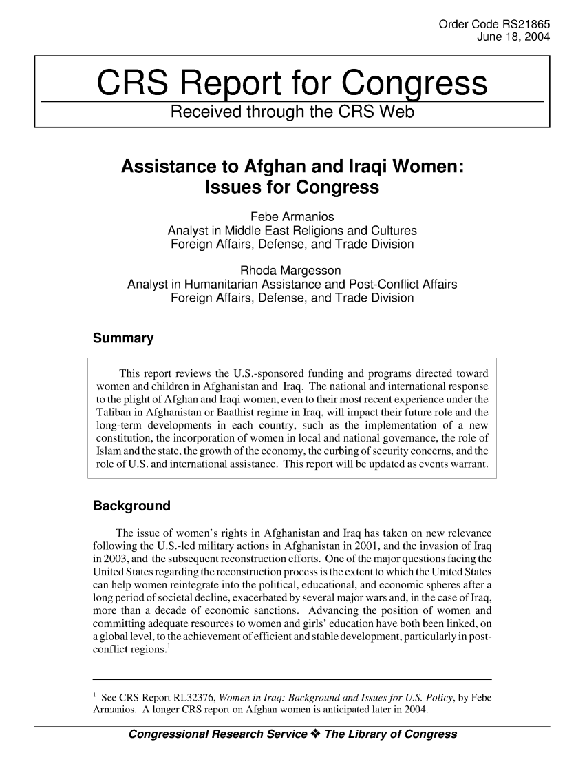 handle is hein.crs/crsaiof0001 and id is 1 raw text is: Order Code RS21865
June 18, 2004
CRS Report for Congress
Received through the CRS Web
Assistance to Afghan and Iraqi Women:
Issues for Congress
Febe Armanios
Analyst in Middle East Religions and Cultures
Foreign Affairs, Defense, and Trade Division
Rhoda Margesson
Analyst in Humanitarian Assistance and Post-Conflict Affairs
Foreign Affairs, Defense, and Trade Division
Summary
This report reviews the U.S.-sponsored funding and programs directed toward
women and children in Afghanistan and Iraq. The national and international response
to the plight of Afghan and Iraqi women, even to their most recent experience under the
Taliban in Afghanistan or Baathist regime in Iraq, will impact their future role and the
long-term developments in each country, such as the implementation of a new
constitution, the incorporation of women in local and national governance, the role of
Islam and the state, the growth of the economy, the curbing of security concerns, and the
role of U.S. and international assistance. This report will be updated as events warrant.
Background
The issue of women's rights in Afghanistan and Iraq has taken on new relevance
following the U.S.-led military actions in Afghanistan in 2001, and the invasion of Iraq
in 2003, and the subsequent reconstruction efforts. One of the major questions facing the
United States regarding the reconstruction process is the extent to which the United States
can help women reintegrate into the political, educational, and economic spheres after a
long period of societal decline, exacerbated by several major wars and, in the case of Iraq,
more than a decade of economic sanctions. Advancing the position of women and
committing adequate resources to women and girls' education have both been linked, on
a global level, to the achievement of efficient and stable development, particularly in post-
conflict regions.!

Congressional Research Service +** The Library of Congress

1 See CRS Report RL32376, Women in Iraq Background and Issuesfor U.S. Policy, by Febe
Armanios. A longer CRS report on Afghan women is anticipated later in 2004.


