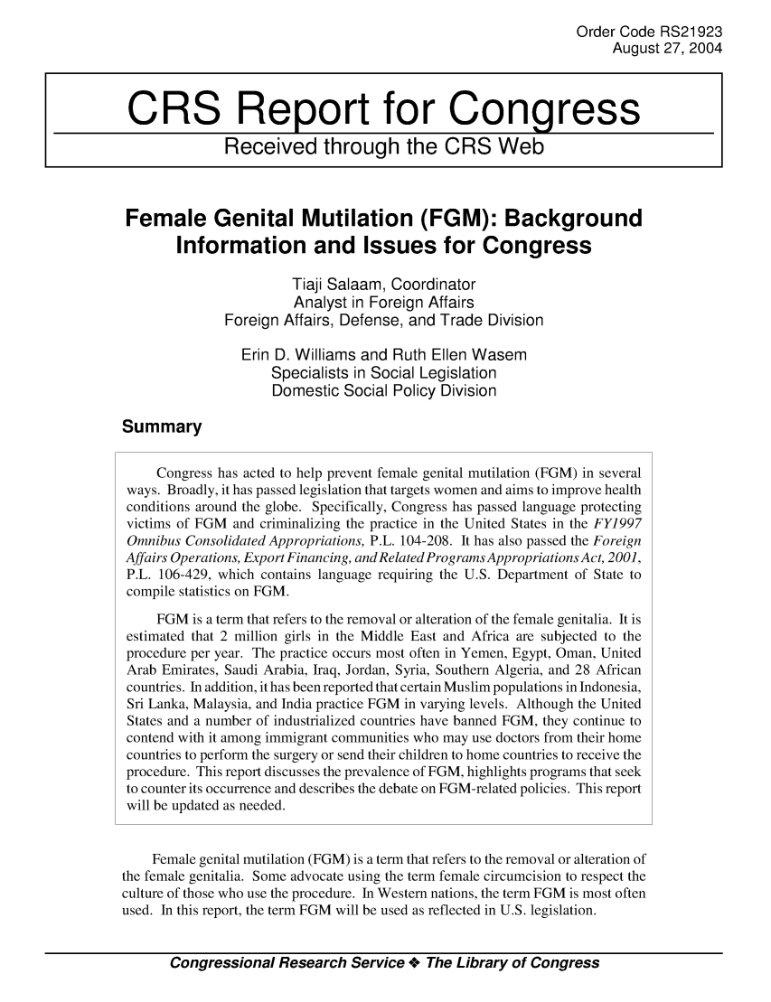 handle is hein.crs/crsaiqc0001 and id is 1 raw text is: Order Code RS21923
August 27, 2004
CRS Report for Congress
Received through the CRS Web
Female Genital Mutilation (FGM): Background
Information and Issues for Congress
Tiaji Salaam, Coordinator
Analyst in Foreign Affairs
Foreign Affairs, Defense, and Trade Division
Erin D. Williams and Ruth Ellen Wasem
Specialists in Social Legislation
Domestic Social Policy Division
Summary
Congress has acted to help prevent female genital mutilation (FGM) in several
ways. Broadly, it has passed legislation that targets women and aims to improve health
conditions around the globe. Specifically, Congress has passed language protecting
victims of FGM and criminalizing the practice in the United States in the FY1997
Omnibus Consolidated Appropriations, P.L. 104-208. It has also passed the Foreign
Affairs Operations, Export Financing, and Related Programs Appropriations Act, 2001,
P.L. 106-429, which contains language requiring the U.S. Department of State to
compile statistics on FGM.
FGM is a term that refers to the removal or alteration of the female genitalia. It is
estimated that 2 million girls in the Middle East and Africa are subjected to the
procedure per year. The practice occurs most often in Yemen, Egypt, Oman, United
Arab Emirates, Saudi Arabia, Iraq, Jordan, Syria, Southern Algeria, and 28 African
countries. In addition, it has been reported that certain Muslim populations in Indonesia,
Sri Lanka, Malaysia, and India practice FGM in varying levels. Although the United
States and a number of industrialized countries have banned FGM, they continue to
contend with it among immigrant communities who may use doctors from their home
countries to perform the surgery or send their children to home countries to receive the
procedure. This report discusses the prevalence of FGM, highlights programs that seek
to counter its occurrence and describes the debate on FGM-related policies. This report
will be updated as needed.
Female genital mutilation (FGM) is a term that refers to the removal or alteration of
the female genitalia. Some advocate using the term female circumcision to respect the
culture of those who use the procedure. In Western nations, the term FGM is most often
used. In this report, the term FGM will be used as reflected in U.S. legislation.
Congressional Research Service +o The Library of Congress


