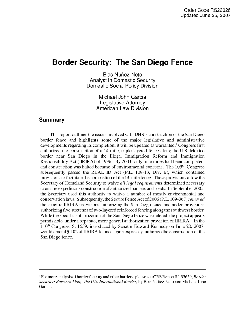 handle is hein.crs/crsaite0001 and id is 1 raw text is: Order Code RS22026
Updated June 25, 2007
Border Security: The San Diego Fence
Bias Nuhez-Neto
Analyst in Domestic Security
Domestic Social Policy Division
Michael John Garcia
Legislative Attorney
American Law Division
Summary
This report outlines the issues involved with DHS's construction of the San Diego
border fence and highlights some of the major legislative and administrative
developments regarding its completion; it will be updated as warranted.1 Congress first
authorized the construction of a 14-mile, triple-layered fence along the U.S.-Mexico
border near San Diego in the Illegal Immigration Reform and Immigration
Responsibility Act (IIRIRA) of 1996. By 2004, only nine miles had been completed,
and construction was halted because of environmental concerns. The 109'h Congress
subsequently passed the REAL ID Act (P.L. 109-13, Div. B), which contained
provisions to facilitate the completion of the 14-mile fence. These provisions allow the
Secretary of Homeland Security to waive all legal requirements determined necessary
to ensure expeditious construction of authorized barriers and roads. In September 2005,
the Secretary used this authority to waive a number of mostly environmental and
conservation laws. Subsequently, the Secure Fence Act of 2006 (P.L. 109-367) removed
the specific IIRIRA provisions authorizing the San Diego fence and added provisions
authorizing five stretches of two-layered reinforced fencing along the southwest border.
While the specific authorization of the San Diego fence was deleted, the project appears
permissible under a separate, more general authorization provision of IIRIRA. In the
110'h Congress, S. 1639, introduced by Senator Edward Kennedy on June 20, 2007,
would amend § 102 of IIRIRA to once again expressly authorize the construction of the
San Diego fence.

1 For more analysis of border fencing and other barriers, please see CRS Report RL33659, Border
Security: Barriers Along the U.S. International Border, by Blas Nufiez-Neto and Michael John
Garcia.


