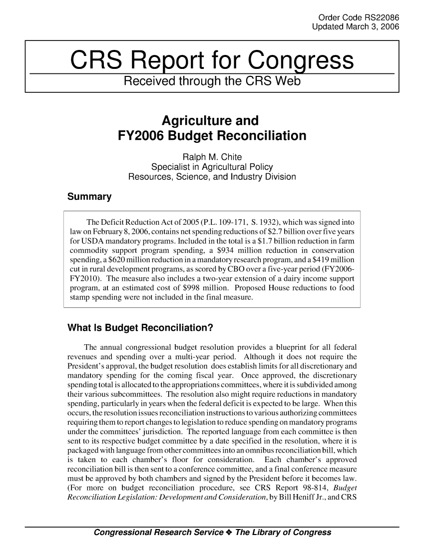 handle is hein.crs/crsaivb0001 and id is 1 raw text is: Order Code RS22086
Updated March 3, 2006
CRS Report for Congress
Received through the CRS Web
Agriculture and
FY2006 Budget Reconciliation
Ralph M. Chite
Specialist in Agricultural Policy
Resources, Science, and Industry Division
Summary
The Deficit Reduction Act of 2005 (P.L. 109-171, S. 1932), which was signed into
law on February 8, 2006, contains net spending reductions of $2.7 billion over five years
for USDA mandatory programs. Included in the total is a $1.7 billion reduction in farm
commodity support program spending, a $934 million reduction in conservation
spending, a $620 million reduction in a mandatory research program, and a $419 million
cut in rural development programs, as scored by CBO over a five-year period (FY2006-
FY2010). The measure also includes a two-year extension of a dairy income support
program, at an estimated cost of $998 million. Proposed House reductions to food
stamp spending were not included in the final measure.
What Is Budget Reconciliation?
The annual congressional budget resolution provides a blueprint for all federal
revenues and spending over a multi-year period. Although it does not require the
President's approval, the budget resolution does establish limits for all discretionary and
mandatory spending for the coming fiscal year. Once approved, the discretionary
spending total is allocated to the appropriations committees, where it is subdivided among
their various subcommittees. The resolution also might require reductions in mandatory
spending, particularly in years when the federal deficit is expected to be large. When this
occurs, the resolution issues reconciliation instructions to various authorizing committees
requiring them to report changes to legislation to reduce spending on mandatory programs
under the committees' jurisdiction. The reported language from each committee is then
sent to its respective budget committee by a date specified in the resolution, where it is
packaged with language from other committees into an omnibus reconciliation bill, which
is taken to each chamber's floor for consideration. Each chamber's approved
reconciliation bill is then sent to a conference committee, and a final conference measure
must be approved by both chambers and signed by the President before it becomes law.
(For more on budget reconciliation procedure, see CRS Report 98-814, Budget
Reconciliation Legislation: Development and Consideration, by Bill Heniff Jr., and CRS
Congressional Research Service +. The Library of Congress


