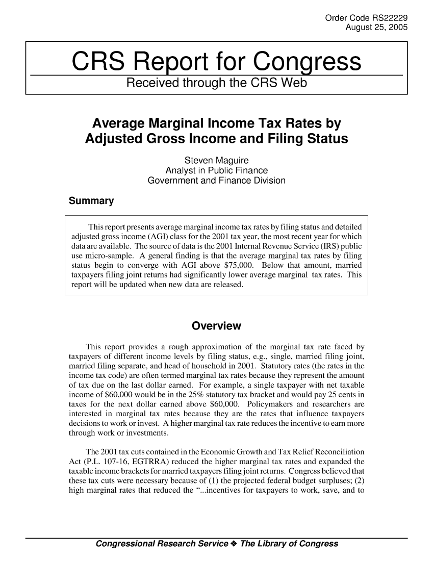 handle is hein.crs/crsaizm0001 and id is 1 raw text is: Order Code RS22229
August 25, 2005
CRS Report for Congress
Received through the CRS Web
Average Marginal Income Tax Rates by
Adjusted Gross Income and Filing Status
Steven Maguire
Analyst in Public Finance
Government and Finance Division
Summary
This report presents average marginal income tax rates by filing status and detailed
adjusted gross income (AGI) class for the 2001 tax year, the most recent year for which
data are available. The source of data is the 2001 Internal Revenue Service (IRS) public
use micro-sample. A general finding is that the average marginal tax rates by filing
status begin to converge with AGI above $75,000. Below that amount, married
taxpayers filing joint returns had significantly lower average marginal tax rates. This
report will be updated when new data are released.
Overview
This report provides a rough approximation of the marginal tax rate faced by
taxpayers of different income levels by filing status, e.g., single, married filing joint,
married filing separate, and head of household in 2001. Statutory rates (the rates in the
income tax code) are often termed marginal tax rates because they represent the amount
of tax due on the last dollar earned. For example, a single taxpayer with net taxable
income of $60,000 would be in the 25% statutory tax bracket and would pay 25 cents in
taxes for the next dollar earned above $60,000. Policymakers and researchers are
interested in marginal tax rates because they are the rates that influence taxpayers
decisions to work or invest. A higher marginal tax rate reduces the incentive to earn more
through work or investments.
The 2001 tax cuts contained in the Economic Growth and Tax Relief Reconciliation
Act (P.L. 107-16, EGTRRA) reduced the higher marginal tax rates and expanded the
taxable income brackets for married taxpayers filing joint returns. Congress believed that
these tax cuts were necessary because of (1) the projected federal budget surpluses; (2)
high marginal rates that reduced the ...incentives for taxpayers to work, save, and to

Congressional Research Service + The Library of Congress


