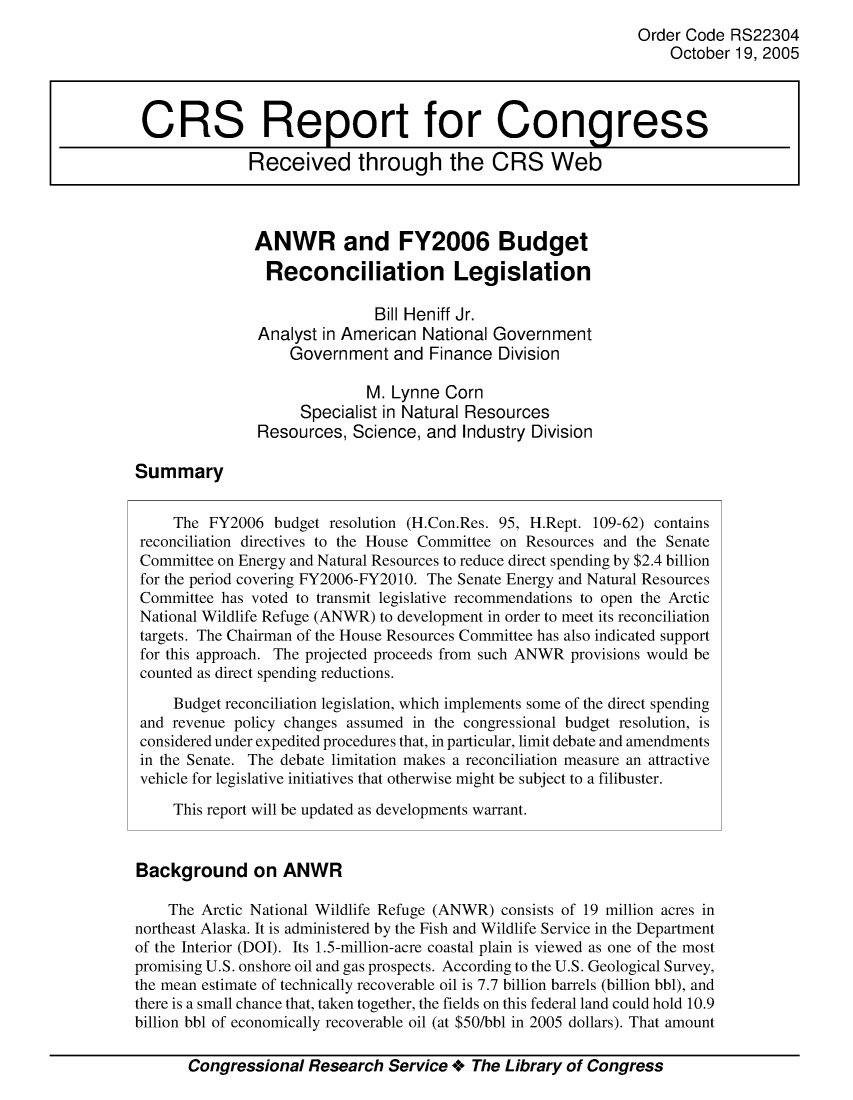 handle is hein.crs/crsajbu0001 and id is 1 raw text is: Order Code RS22304
October 19, 2005
CRS Report for Congress
Received through the CRS Web
ANWR and FY2006 Budget
Reconciliation Legislation
Bill Heniff Jr.
Analyst in American National Government
Government and Finance Division
M. Lynne Corn
Specialist in Natural Resources
Resources, Science, and Industry Division
Summary
The FY2006 budget resolution (H.Con.Res. 95, H.Rept. 109-62) contains
reconciliation directives to the House Committee on Resources and the Senate
Committee on Energy and Natural Resources to reduce direct spending by $2.4 billion
for the period covering FY2006-FY2010. The Senate Energy and Natural Resources
Committee has voted to transmit legislative recommendations to open the Arctic
National Wildlife Refuge (ANWR) to development in order to meet its reconciliation
targets. The Chairman of the House Resources Committee has also indicated support
for this approach. The projected proceeds from such ANWR provisions would be
counted as direct spending reductions.
Budget reconciliation legislation, which implements some of the direct spending
and revenue policy changes assumed in the congressional budget resolution, is
considered under expedited procedures that, in particular, limit debate and amendments
in the Senate. The debate limitation makes a reconciliation measure an attractive
vehicle for legislative initiatives that otherwise might be subject to a filibuster.
This report will be updated as developments warrant.
Background on ANWR
The Arctic National Wildlife Refuge (ANWR) consists of 19 million acres in
northeast Alaska. It is administered by the Fish and Wildlife Service in the Department
of the Interior (DOI). Its 1.5-million-acre coastal plain is viewed as one of the most
promising U.S. onshore oil and gas prospects. According to the U.S. Geological Survey,
the mean estimate of technically recoverable oil is 7.7 billion barrels (billion bbl), and
there is a small chance that, taken together, the fields on this federal land could hold 10.9
billion bbl of economically recoverable oil (at $50/bbl in 2005 dollars). That amount
Congressional Research Service + The Library of Congress


