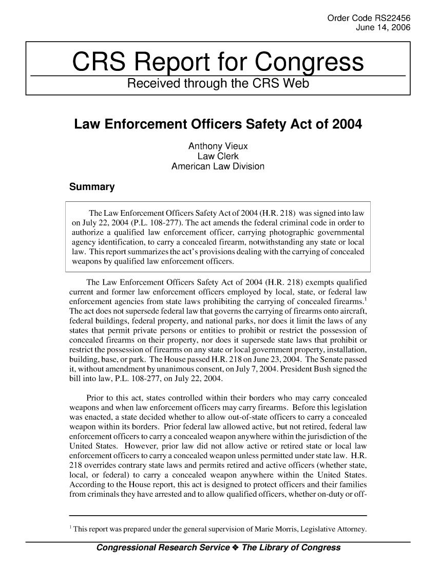 handle is hein.crs/crsajgu0001 and id is 1 raw text is: Order Code RS22456
June 14, 2006
CRS Report for Congress
Received through the CRS Web
Law Enforcement Officers Safety Act of 2004
Anthony Vieux
Law Clerk
American Law Division
Summary
The Law Enforcement Officers Safety Act of 2004 (H.R. 218) was signed into law
on July 22, 2004 (P.L. 108-277). The act amends the federal criminal code in order to
authorize a qualified law enforcement officer, carrying photographic governmental
agency identification, to carry a concealed fireann, notwithstanding any state or local
law. This report summarizes the act's provisions dealing with the carrying of concealed
weapons by qualified law enforcement officers.
The Law Enforcement Officers Safety Act of 2004 (H.R. 218) exempts qualified
current and former law enforcement officers employed by local, state, or federal law
enforcement agencies from state laws prohibiting the carrying of concealed firearms.'
The act does not supersede federal law that governs the carrying of firearms onto aircraft,
federal buildings, federal property, and national parks, nor does it limit the laws of any
states that permit private persons or entities to prohibit or restrict the possession of
concealed firearms on their property, nor does it supersede state laws that prohibit or
restrict the possession of firearms on any state or local government property, installation,
building, base, or park. The House passed H.R. 218 on June 23, 2004. The Senate passed
it, without amendment by unanimous consent, on July 7, 2004. President Bush signed the
bill into law, P.L. 108-277, on July 22, 2004.
Prior to this act, states controlled within their borders who may carry concealed
weapons and when law enforcement officers may carry firearms. Before this legislation
was enacted, a state decided whether to allow out-of-state officers to carry a concealed
weapon within its borders. Prior federal law allowed active, but not retired, federal law
enforcement officers to carry a concealed weapon anywhere within the jurisdiction of the
United States. However, prior law did not allow active or retired state or local law
enforcement officers to carry a concealed weapon unless permitted under state law. H.R.
218 overrides contrary state laws and permits retired and active officers (whether state,
local, or federal) to carry a concealed weapon anywhere within the United States.
According to the House report, this act is designed to protect officers and their families
from criminals they have arrested and to allow qualified officers, whether on-duty or off-

Congressional Research Service + The Library of Congress

1 This report was prepared under the general supervision of Marie Morris, Legislative Attorney.


