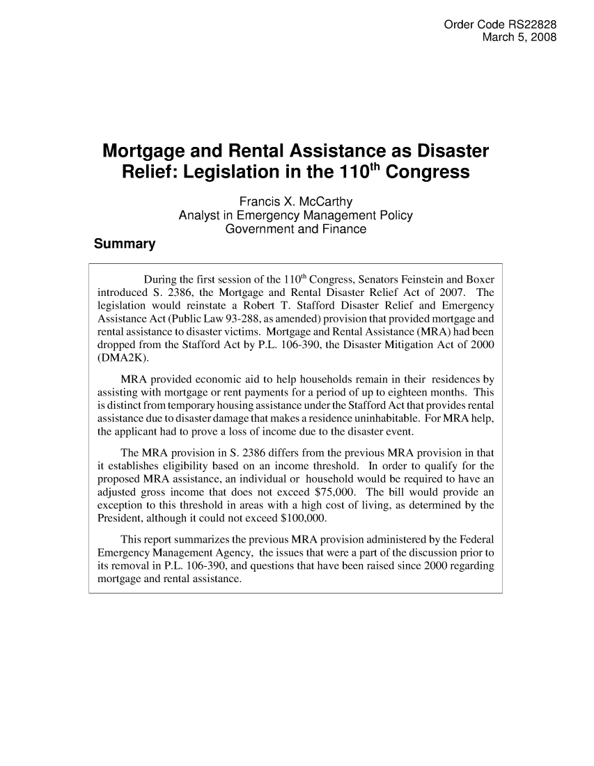 handle is hein.crs/crsajtj0001 and id is 1 raw text is: Order Code RS22828
March 5, 2008
Mortgage and Rental Assistance as Disaster
Relief: Legislation in the 110th Congress
Francis X. McCarthy
Analyst in Emergency Management Policy
Government and Finance
Summary
During the first session of the 1 10th Congress, Senators Feinstein and Boxer
introduced S. 2386, the Mortgage and Rental Disaster Relief Act of 2007. The
legislation would reinstate a Robert T. Stafford Disaster Relief and Emergency
Assistance Act (Public Law 93-288, as amended) provision that provided mortgage and
rental assistance to disaster victims. Mortgage and Rental Assistance (MRA) had been
dropped from the Stafford Act by P.L. 106-390, the Disaster Mitigation Act of 2000
(DMA2K).
MRA provided economic aid to help households remain in their residences by
assisting with mortgage or rent payments for a period of up to eighteen months. This
is distinct from temporary housing assistance under the Stafford Act that provides rental
assistance due to disaster damage that makes a residence uninhabitable. For MRA help,
the applicant had to prove a loss of income due to the disaster event.
The MRA provision in S. 2386 differs from the previous MRA provision in that
it establishes eligibility based on an income threshold. In order to qualify for the
proposed MRA assistance, an individual or household would be required to have an
adjusted gross income that does not exceed $75,000. The bill would provide an
exception to this threshold in areas with a high cost of living, as determined by the
President, although it could not exceed $100,000.
This report summarizes the previous MRA provision administered by the Federal
Emergency Management Agency, the issues that were a part of the discussion prior to
its removal in P.L. 106-390, and questions that have been raised since 2000 regarding
mortgage and rental assistance.


