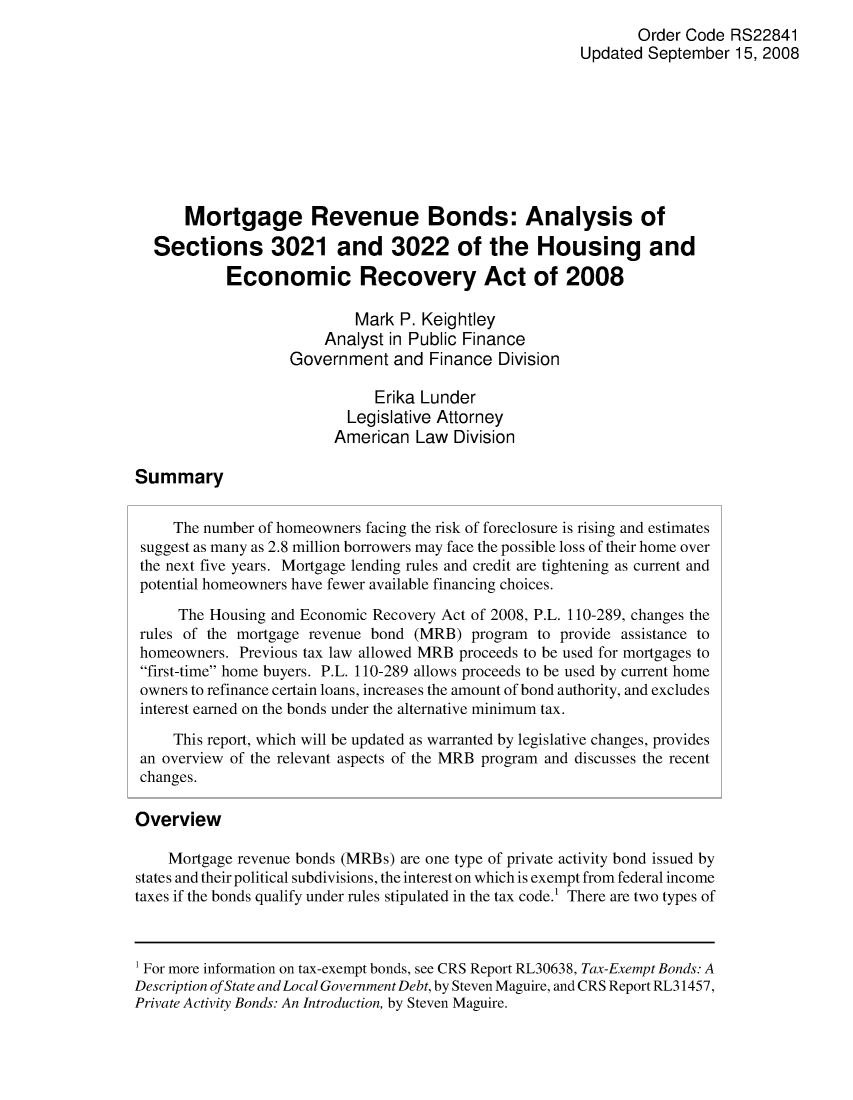 handle is hein.crs/crsajtv0001 and id is 1 raw text is: Order Code RS22841
Updated September 15, 2008
Mortgage Revenue Bonds: Analysis of
Sections 3021 and 3022 of the Housing and
Economic Recovery Act of 2008
Mark P. Keightley
Analyst in Public Finance
Government and Finance Division
Erika Lunder
Legislative Attorney
American Law Division
Summary
The number of homeowners facing the risk of foreclosure is rising and estimates
suggest as many as 2.8 million borrowers may face the possible loss of their home over
the next five years. Mortgage lending rules and credit are tightening as current and
potential homeowners have fewer available financing choices.
The Housing and Economic Recovery Act of 2008, P.L. 110-289, changes the
rules of the mortgage revenue bond (MRB) program to provide assistance to
homeowners. Previous tax law allowed MRB proceeds to be used for mortgages to
first-time home buyers. P.L. 110-289 allows proceeds to be used by current home
owners to refinance certain loans, increases the amount of bond authority, and excludes
interest earned on the bonds under the alternative minimum tax.
This report, which will be updated as warranted by legislative changes, provides
an overview of the relevant aspects of the MRB program and discusses the recent
changes.
Overview
Mortgage revenue bonds (MRBs) are one type of private activity bond issued by
states and their political subdivisions, the interest on which is exempt from federal income
taxes if the bonds qualify under rules stipulated in the tax code.' There are two types of
1 For more information on tax-exempt bonds, see CRS Report RL30638, Tax-Exempt Bonds: A
Description ofState and Local Government Debt, by Steven Maguire, and CRS Report RL31457,
Private Activity Bonds: An Introduction, by Steven Maguire.


