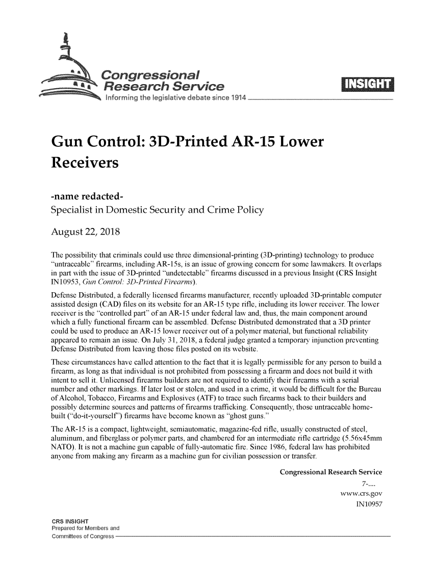 handle is hein.crs/crseveryaaaxt0001 and id is 1 raw text is: 







              S Congressional
                 Research Service






Gun Control: 3D-Printed AR-15 Lower

Receivers



-name redacted-
Specialist   in Domestic Security and Crime Policy

August 22, 2018


The possibility that criminals could use three dimensional-printing (3D-printing) technology to produce
untraceable firearms, including AR-15s, is an issue of growing concern for some lawmakers. It overlaps
in part with the issue of 3D-printed undetectable firearms discussed in a previous Insight (CRS Insight
IN10953, Gun Control: 3D-Printed Firearms).
Defense Distributed, a federally licensed firearms manufacturer, recently uploaded 3D-printable computer
assisted design (CAD) files on its website for an AR-15 type rifle, including its lower receiver. The lower
receiver is the controlled part of an AR-15 under federal law and, thus, the main component around
which a fully functional firearm can be assembled. Defense Distributed demonstrated that a 3D printer
could be used to produce an AR-15 lower receiver out of a polymer material, but functional reliability
appeared to remain an issue. On July 31, 2018, a federal judge granted a temporary injunction preventing
Defense Distributed from leaving those files posted on its website.
These circumstances have called attention to the fact that it is legally permissible for any person to build a
firearm, as long as that individual is not prohibited from possessing a firearm and does not build it with
intent to sell it. Unlicensed firearms builders are not required to identify their firearms with a serial
number and other markings. If later lost or stolen, and used in a crime, it would be difficult for the Bureau
of Alcohol, Tobacco, Firearms and Explosives (ATF) to trace such firearms back to their builders and
possibly determine sources and patterns of firearms trafficking. Consequently, those untraceable home-
built (do-it-yourself') firearms have become known as ghost guns.
The AR-15  is a compact, lightweight, semiautomatic, magazine-fed rifle, usually constructed of steel,
aluminum, and fiberglass or polymer parts, and chambered for an intermediate rifle cartridge (5.56x45mm
NATO).  It is not a machine gun capable of fully-automatic fire. Since 1986, federal law has prohibited
anyone from making any firearm as a machine gun for civilian possession or transfer.

                                                                 Congressional Research Service
                                                                                        7-....
                                                                                  www.crs.gov
                                                                                       IN10957

CRS INSIGHT
Prepared for Members and
Committees of Congress


