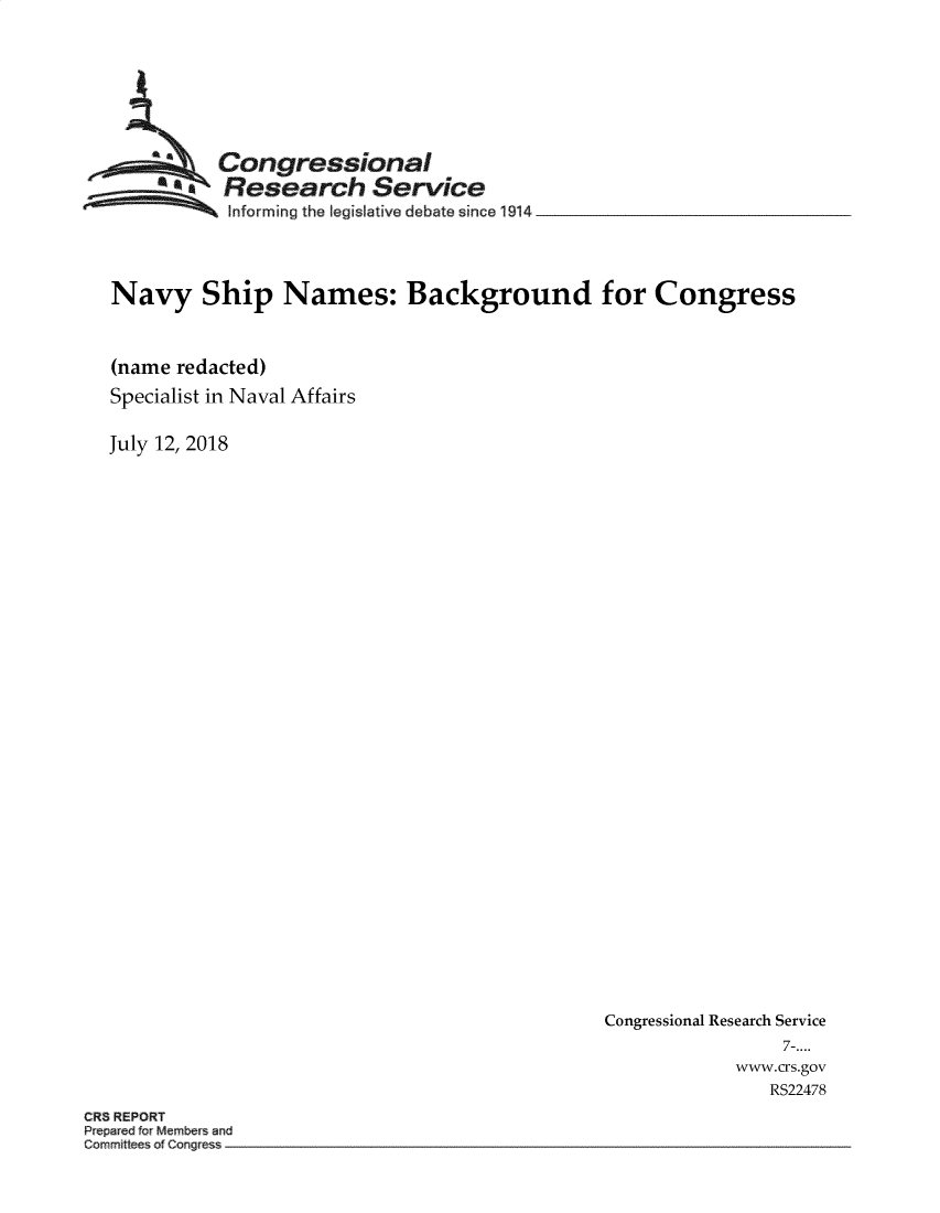 handle is hein.crs/crseveryaaazk0001 and id is 1 raw text is: 







         Congressional
         R   Research  Service
~ Informing the legislative debate since 1914


Navy Ship Names: Background for Congress


(name redacted)
Specialist in Naval Affairs


July 12, 2018


Congressional Research Service
                7-....
            www.crs.gov
               RS22478


CR8 REPORT
P epar d for M~mbe a an
Comm~tt ofC n s -~


