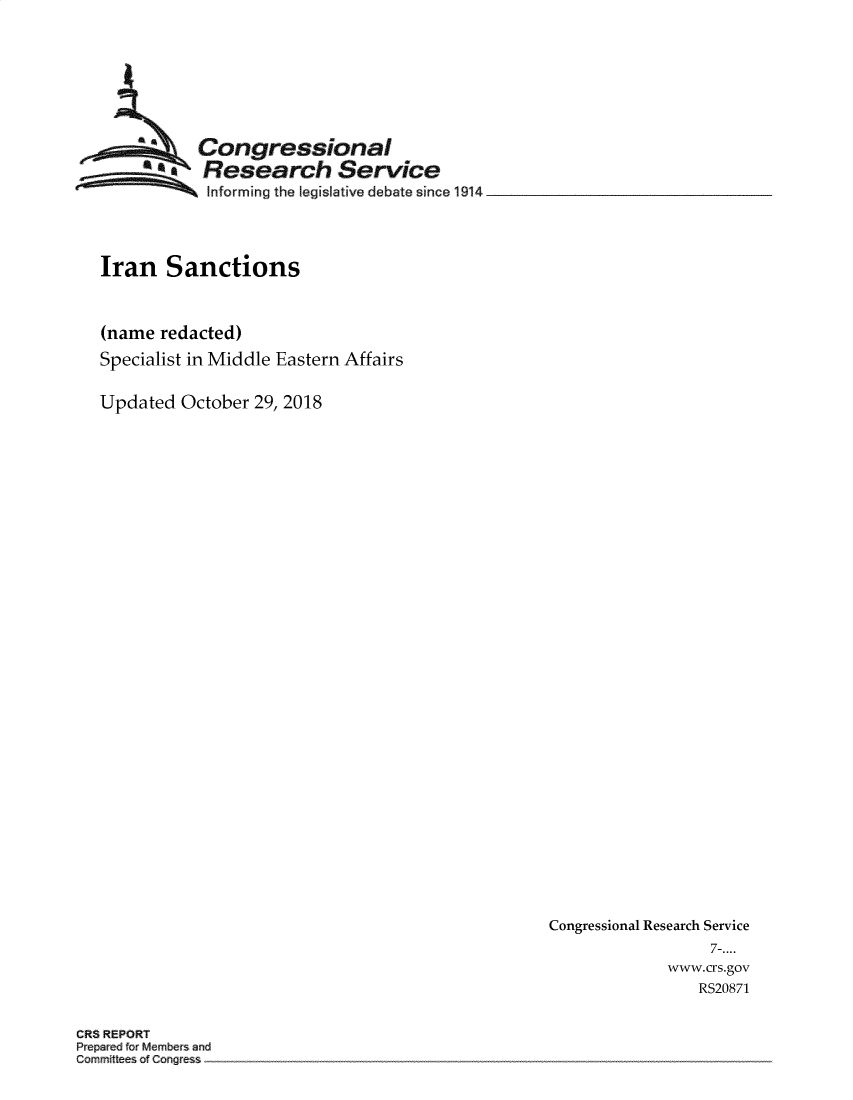 handle is hein.crs/crseveryaaazx0001 and id is 1 raw text is: 








           Congressional
        t  Research Service
            Informing the legislative debate since 1914




Iran   Sanctions



(name  redacted)
Specialist in Middle Eastern Affairs


Updated  October 29, 2018


Congressional Research Service
                  7-....
             www.crs.gov
                RS20871


CRS REPORT
Prepred frMembers and
Committees of Cogess



