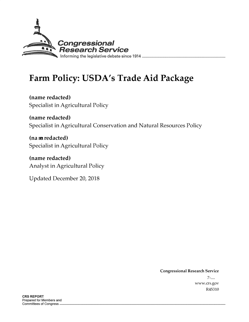 handle is hein.crs/crseveryaabat0001 and id is 1 raw text is: 





         *a  Congressional
           SResearch Service
             Info rm ing  the  legislative  d ebate  since  1914  _ _ _ _ _ _ _ _ _ _ _ _ _ _ _ _ _ _


  Farm Policy: USDA's Trade Aid Package


  (name  redacted)
  Specialist in Agricultural Policy

  (name  redacted)
  Specialist in Agricultural Conservation and Natural Resources Policy

  (na m redacted)
  Specialist in Agricultural Policy

  (name  redacted)
  Analyst in Agricultural Policy

  Updated  December 20, 2018














                                                 Congressional Research Service
                                                                 7-....
                                                             www.crs.gov
                                                                 R45310
CRS REPORT


