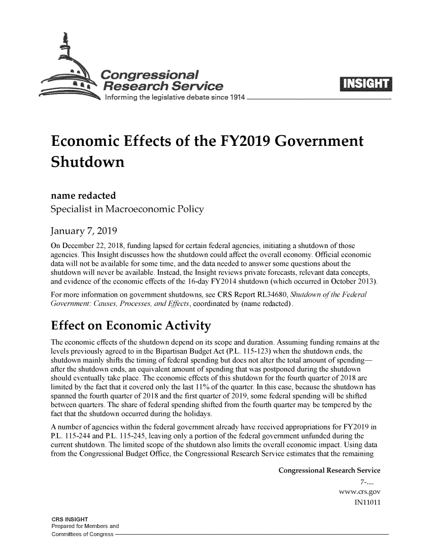 handle is hein.crs/crseveryaabbc0001 and id is 1 raw text is: 







              Congressional
           *.Research Service






Economic Effects of the FY2019 Government

Shutdown



name   redacted
Specialist  in Macroeconomic Policy

January   7, 2019
On December 22, 2018, funding lapsed for certain federal agencies, initiating a shutdown of those
agencies. This Insight discusses how the shutdown could affect the overall economy. Official economic
data will not be available for some time, and the data needed to answer some questions about the
shutdown will never be available. Instead, the Insight reviews private forecasts, relevant data concepts,
and evidence of the economic effects of the 16-day FY2014 shutdown (which occurred in October 2013).
For more information on government shutdowns, see CRS Report RL34680, Shutdown of the Federal
Government: Causes, Processes, and Effects, coordinated by (name redacted).


Effect on Economic Activity

The economic effects of the shutdown depend on its scope and duration. Assuming funding remains at the
levels previously agreed to in the Bipartisan Budget Act (P.L. 115-123) when the shutdown ends, the
shutdown mainly shifts the timing of federal spending but does not alter the total amount of spending-
after the shutdown ends, an equivalent amount of spending that was postponed during the shutdown
should eventually take place. The economic effects of this shutdown for the fourth quarter of 2018 are
limited by the fact that it covered only the last 11% of the quarter. In this case, because the shutdown has
spanned the fourth quarter of 2018 and the first quarter of 2019, some federal spending will be shifted
between quarters. The share of federal spending shifted from the fourth quarter may be tempered by the
fact that the shutdown occurred during the holidays.
A number of agencies within the federal government already have received appropriations for FY2019 in
P.L. 115-244 and P.L. 115-245, leaving only a portion of the federal government unfunded during the
current shutdown. The limited scope of the shutdown also limits the overall economic impact. Using data
from the Congressional Budget Office, the Congressional Research Service estimates that the remaining

                                                              Congressional Research Service
                                                                                    7-....
                                                                              www.crs.gov
                                                                                   IN11011

CRS INSIGHT
Prepared for Members and
Committees of Congress


