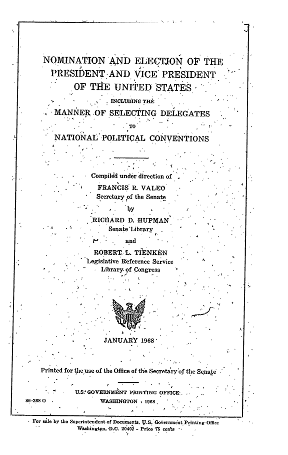 handle is hein.crs/crsfilmabr0001 and id is 1 raw text is: 






    NOMINATION AND ELECTJON Of THE
      PRESIDENT.-AND, VICE PRESIDENT

           'OF THE UNITED STATES.

                     INCLUDINO TEHt
     SMANNER OF SELECTING DELEGATES
  n,             OFSLETNG

                         TO'
       NATIONAL'POLITICAL CONVENTIONS




         ....   Compiled under direction of .
         -. '    FRANCIs R. VALEO
                  Secretary of the Senate

                         4y
               SRICHARD D. -HUPMAN
     '             Senaie'Library
                         and     -
                 ROBERT-L. TIENKEN
               'Legislative 'Reference Service
             *     Library. of Congress









                   JANUARY 1968'



    Printed for  he use of the Office of the Secretary of the Senae


            U.SW GOVERNM NT PRINTING OFFICE.
86-2680           WASHINGTON: 1968,


  For Bale by the Superintendent of Docuentb, U.S. Governmnt PrfhtingOffice
             Wuazhingtqi, -D.C. 2042 - Price 7'5 cents


