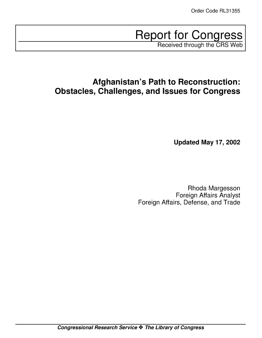 handle is hein.crs/crsiwsaaaah0001 and id is 1 raw text is: Order Code RL31355


          Afghanistan's   Path to Reconstruction:
Obstacles,  Challenges,  and  Issues for Congress






                                 Updated May 17, 2002





                                     Rhoda Margesson
                                  Foreign Affairs Analyst
                       Foreign Affairs, Defense, and Trade


Congressional Research Service * The Library of Congress


Report for Congress
      Received through the CRS Web


