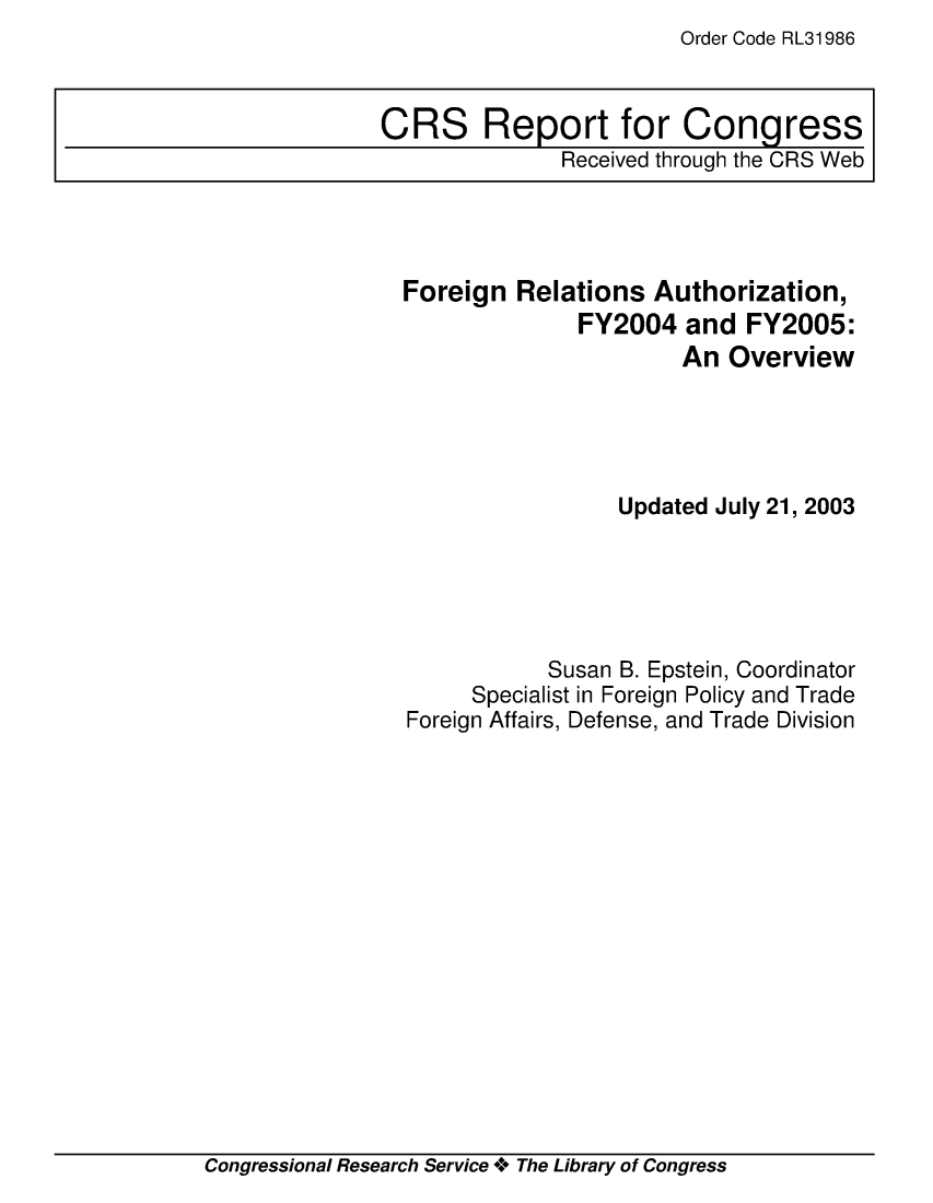 handle is hein.crs/crsiwsaaabo0001 and id is 1 raw text is: Order Code RL31986


Foreign  Relations  Authorization,
              FY2004   and  FY2005:
                      An  Overview





                 Updated July 21, 2003





            Susan B. Epstein, Coordinator
     Specialist in Foreign Policy and Trade
Foreign Affairs, Defense, and Trade Division


Congressional Research Service + The Library of Congress


CRS Report for Congress
              Received through the CRS Web



