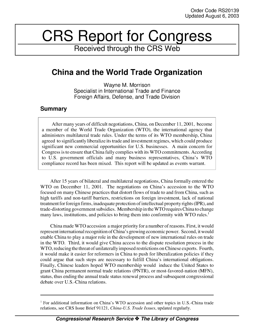 handle is hein.crs/crsiwsaaabr0001 and id is 1 raw text is: 
                                                                 Order Code  RS20139
                                                               Updated August  6, 2003



 CRS Report for Congress

               Received through the CRS Web



     China and the World Trade Organization

                           Wayne   M.  Morrison
               Specialist in International Trade and Finance
               Foreign Affairs, Defense, and Trade  Division

Summary


     After many years of difficult negotiations, China, on December 11, 2001, become
 a member of the World Trade Organization (WTO), the international agency that
 administers multilateral trade rules. Under the terms of its WTO membership, China
 agreed to significantly liberalize its trade and investment regimes, which could produce
 significant new commercial opportunities for U.S. businesses. A main concern for
 Congress is to ensure that China fully complies with its WTO commitments. According
 to U.S. government officials and many business representatives, China's WTO
 compliance record has been mixed. This report will be updated as events warrant.


    After 15 years of bilateral and multilateral negotiations, China formally entered the
WTO   on December  11, 2001. The negotiations on China's accession to the WTO
focused on many Chinese practices that distort flows of trade to and from China, such as
high tariffs and non-tariff barriers, restrictions on foreign investment, lack of national
treatment for foreign firms, inadequate protection of intellectual property rights (IPR), and
trade-distorting government subsidies. Membership in the WTO requires China to change
many laws, institutions, and policies to bring them into conformity with WTO rules.'

    China made WTO  accession a major priority for a number of reasons. First, it would
represent international recognition of China's growing economic power. Second, it would
enable China to play a major role in the development of new international rules on trade
in the WTO. Third, it would give China access to the dispute resolution process in the
WTO,  reducing the threat of unilaterally imposed restrictions on Chinese exports. Fourth,
it would make it easier for reformers in China to push for liberalization policies if they
could argue that such steps are necessary to fulfill China's international obligations.
Finally, Chinese leaders hoped WTO membership would induce the United States to
grant China permanent normal trade relations (PNTR), or most-favored-nation (MFN),
status, thus ending the annual trade status renewal process and subsequent congressional
debate over U.S.-China relations.


Congressional   Research  Service +  The Library of Congress


1 For additional information on China's WTO accession and other topics in U.S.-China trade
relations, see CRS Issue Brief 91121, China-U.S. Trade Issues, updated regularly.


