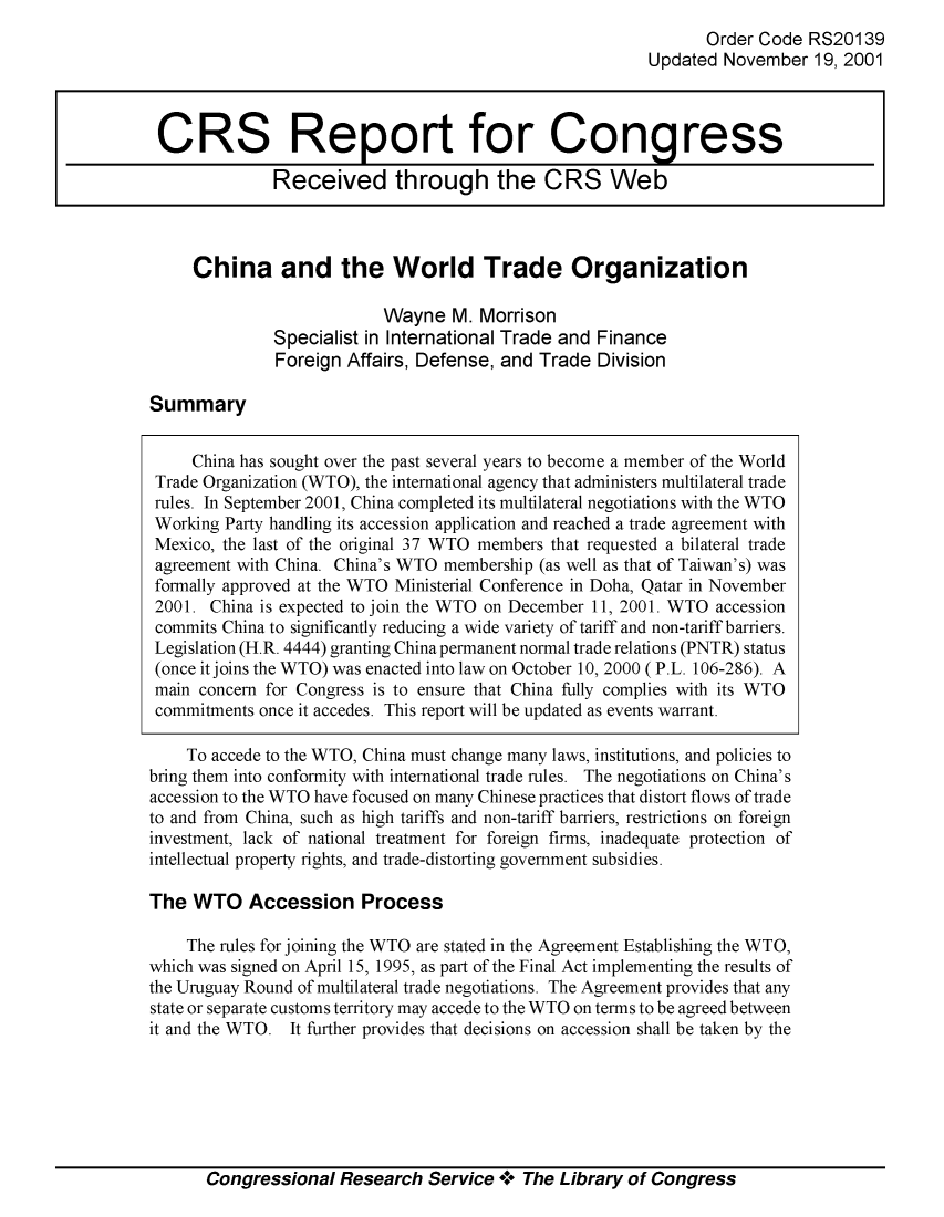 handle is hein.crs/crsiwsaaacf0001 and id is 1 raw text is: 
       Order Code  RS20139
Updated  November  19, 2001


China and the World Trade Organization

                      Wayne   M. Morrison
         Specialist in International Trade and Finance
         Foreign  Affairs, Defense, and Trade  Division


Summary


     China has sought over the past several years to become a member of the World
 Trade Organization (WTO), the international agency that administers multilateral trade
 rules. In September 2001, China completed its multilateral negotiations with the WTO
 Working Party handling its accession application and reached a trade agreement with
 Mexico, the last of the original 37 WTO members that requested a bilateral trade
 agreement with China. China's WTO membership (as well as that of Taiwan's) was
 formally approved at the WTO Ministerial Conference in Doha, Qatar in November
 2001. China is expected to join the WTO on December 11, 2001. WTO accession
 commits China to significantly reducing a wide variety of tariff and non-tariff barriers.
 Legislation (H.R. 4444) granting China permanent normal trade relations (PNTR) status
 (once it joins the WTO) was enacted into law on October 10, 2000 (P.L. 106-286). A
 main concern for Congress is to ensure that China fully complies with its WTO
 commitments once it accedes. This report will be updated as events warrant.

    To accede to the WTO, China must change many laws, institutions, and policies to
bring them into conformity with international trade rules. The negotiations on China's
accession to the WTO have focused on many Chinese practices that distort flows of trade
to and from China, such as high tariffs and non-tariff barriers, restrictions on foreign
investment, lack of national treatment for foreign firms, inadequate protection of
intellectual property rights, and trade-distorting government subsidies.

The  WTO Accession Process

    The rules for joining the WTO are stated in the Agreement Establishing the WTO,
which was signed on April 15, 1995, as part of the Final Act implementing the results of
the Uruguay Round of multilateral trade negotiations. The Agreement provides that any
state or separate customs territory may accede to the WTO on terms to be agreed between
it and the WTO. It further provides that decisions on accession shall be taken by the


Congressional  Research   Service +  The Library of Congress


CRS Report for Congress

             Received through the CRS Web


