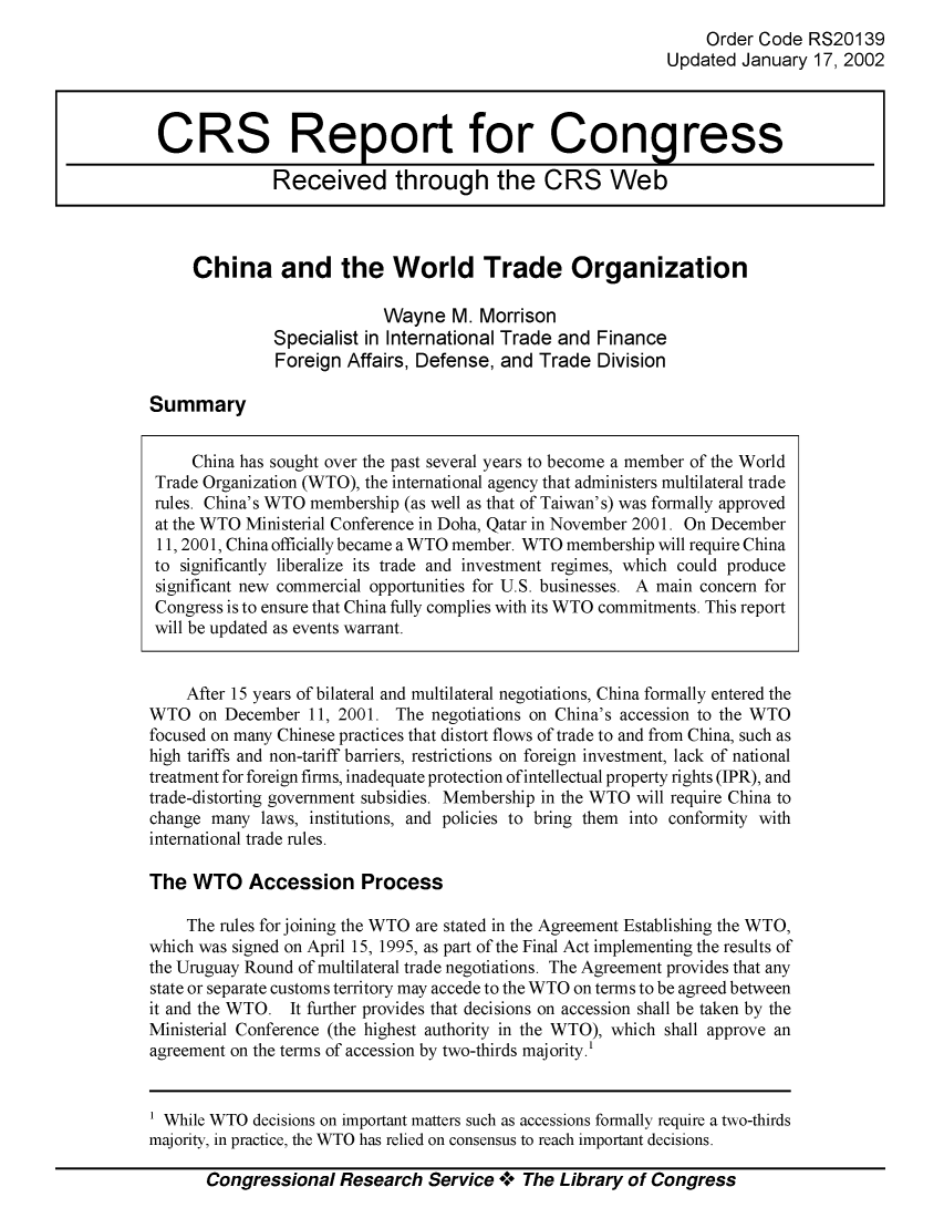 handle is hein.crs/crsiwsaaacv0001 and id is 1 raw text is: 
     Order Code  RS20139
Updated  January 17, 2002


China and the World Trade Organization

                      Wayne   M.  Morrison
         Specialist in International Trade and Finance
         Foreign  Affairs, Defense, and Trade  Division


Summary


     China has sought over the past several years to become a member of the World
 Trade Organization (WTO), the international agency that administers multilateral trade
 rules. China's WTO membership (as well as that of Taiwan's) was formally approved
 at the WTO Ministerial Conference in Doha, Qatar in November 2001. On December
 11, 2001, China officially became a WTO member. WTO membership will require China
 to significantly liberalize its trade and investment regimes, which could produce
 significant new commercial opportunities for U.S. businesses. A main concern for
 Congress is to ensure that China fully complies with its WTO commitments. This report
 will be updated as events warrant.


    After 15 years of bilateral and multilateral negotiations, China formally entered the
WTO   on December  11, 2001. The negotiations on China's accession to the WTO
focused on many Chinese practices that distort flows of trade to and from China, such as
high tariffs and non-tariff barriers, restrictions on foreign investment, lack of national
treatment for foreign firms, inadequate protection of intellectual property rights (IPR), and
trade-distorting government subsidies. Membership in the WTO will require China to
change many  laws, institutions, and policies to bring them into conformity with
international trade rules.

The  WTO Accession Process

    The rules forjoining the WTO are stated in the Agreement Establishing the WTO,
which was signed on April 15, 1995, as part of the Final Act implementing the results of
the Uruguay Round of multilateral trade negotiations. The Agreement provides that any
state or separate customs territory may accede to the WTO on terms to be agreed between
it and the WTO. It further provides that decisions on accession shall be taken by the
Ministerial Conference (the highest authority in the WTO), which shall approve an
agreement on the terms of accession by two-thirds majority.'


1 While WTO decisions on important matters such as accessions formally require a two-thirds
majority, in practice, the WTO has relied on consensus to reach important decisions.


Congressional   Research  Service +  The Library of Congress


CRS Report for Congress

              Received through the CRS Web


