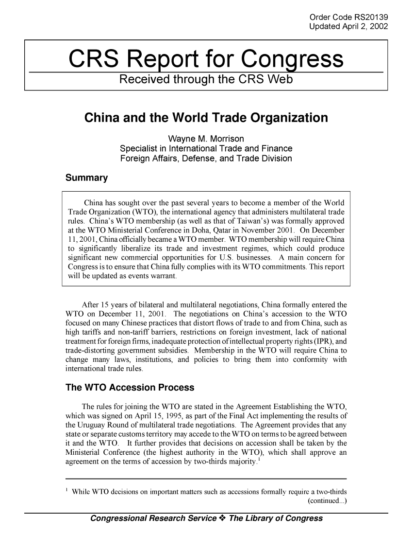 handle is hein.crs/crsiwsaaadd0001 and id is 1 raw text is: 
Order Code  RS20139
Updated  April 2, 2002


China and the World Trade Organization

                      Wayne   M. Morrison
         Specialist in International Trade and Finance
         Foreign  Affairs, Defense, and Trade  Division


Summary


     China has sought over the past several years to become a member of the World
 Trade Organization (WTO), the international agency that administers multilateral trade
 rules. China's WTO membership (as well as that of Taiwan's) was formally approved
 at the WTO Ministerial Conference in Doha, Qatar in November 2001. On December
 11, 2001, China officially became a WTO member. WTO membership will require China
 to significantly liberalize its trade and investment regimes, which could produce
 significant new commercial opportunities for U.S. businesses. A main concern for
 Congress is to ensure that China fully complies with its WTO commitments. This report
 will be updated as events warrant.


    After 15 years of bilateral and multilateral negotiations, China formally entered the
WTO   on December 11, 2001. The  negotiations on China's accession to the WTO
focused on many Chinese practices that distort flows of trade to and from China, such as
high tariffs and non-tariff barriers, restrictions on foreign investment, lack of national
treatment for foreign firms, inadequate protection of intellectual property rights (IPR), and
trade-distorting government subsidies. Membership in the WTO will require China to
change many  laws, institutions, and policies to bring them into conformity with
international trade rules.

The  WTO Accession Process

    The rules forjoining the WTO are stated in the Agreement Establishing the WTO,
which was signed on April 15, 1995, as part of the Final Act implementing the results of
the Uruguay Round of multilateral trade negotiations. The Agreement provides that any
state or separate customs territory may accede to the WTO on terms to be agreed between
it and the WTO. It further provides that decisions on accession shall be taken by the
Ministerial Conference (the highest authority in the WTO), which shall approve an
agreement on the terms of accession by two-thirds majority.'


1 While WTO decisions on important matters such as accessions formally require a two-thirds
                                                                (continued...)

       Congressional  Research  Service +. The Library of Congress


CRS Report for Congress

             Received through the CRS Web


