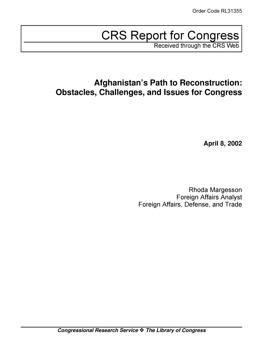 handle is hein.crs/crsiwsaaade0001 and id is 1 raw text is: Order Code RL31355


CRS Report for Congress
              Received through the CRS Web


          Afghanistan's   Path to Reconstruction:
Obstacles,  Challenges,  and  Issues for Congress






                                        April 8, 2002





                                    Rhoda Margesson
                                 Foreign Affairs Analyst
                       Foreign Affairs, Defense, and Trade


Congressional Research Service + The Library of Congress


