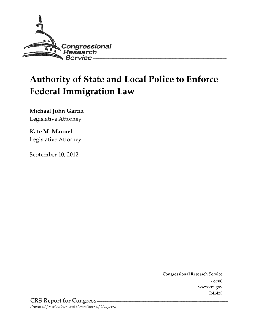 handle is hein.crs/crsmthaaacu0001 and id is 1 raw text is: 





         * 9ongressional
           Research
           Service


Authority of State and Local Police to Enforce

Federal Immigration Law


Michael John Garcia
Legislative Attorney

Kate M. Manuel
Legislative Attorney

September 10, 2012


                                           Congressional Research Service
                                                           7-5700
                                                      www.crs.gov
                                                          R41423
CRS Report for Congress
Preparedfor -Aembers and Committees of Congress


