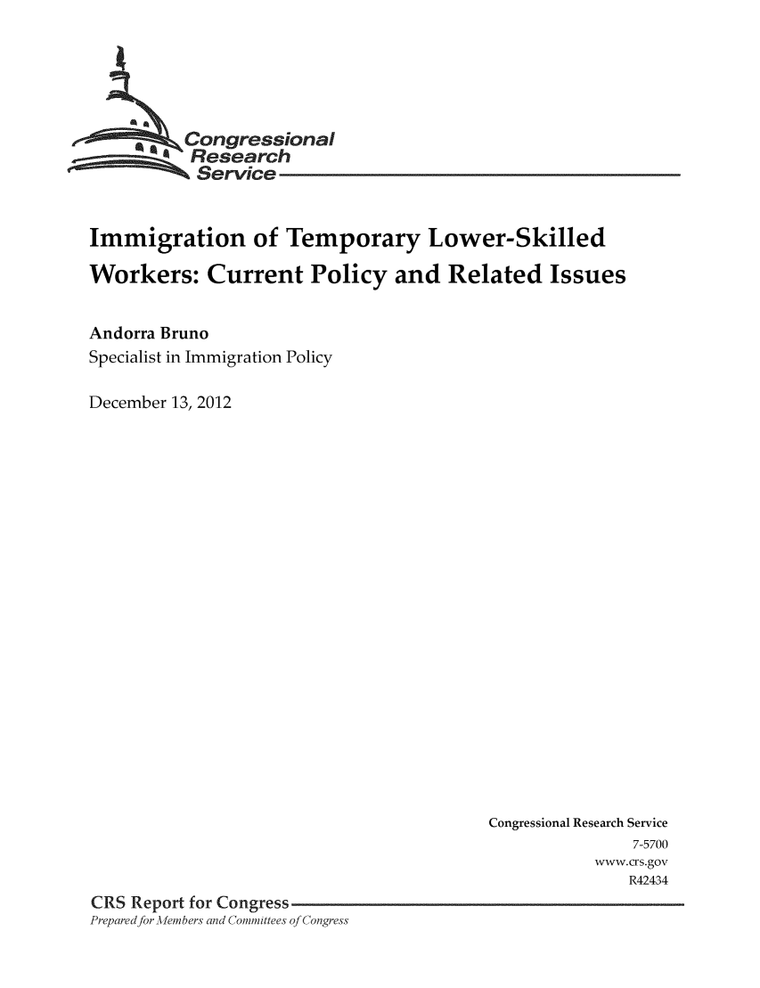 handle is hein.crs/crsmthaaadl0001 and id is 1 raw text is: 





        * Congressional
          Research
          Service


Immigration of Temporary Lower-Skilled

Workers: Current Policy and Related Issues


Andorra Bruno
Specialist in Immigration Policy

December 13, 2012


                                         Congressional Research Service
                                                        7-5700
                                                    www.crs.gov
                                                       R42434
CRS Report for Congress
Prepared for.Aembers and Committees of Congress


