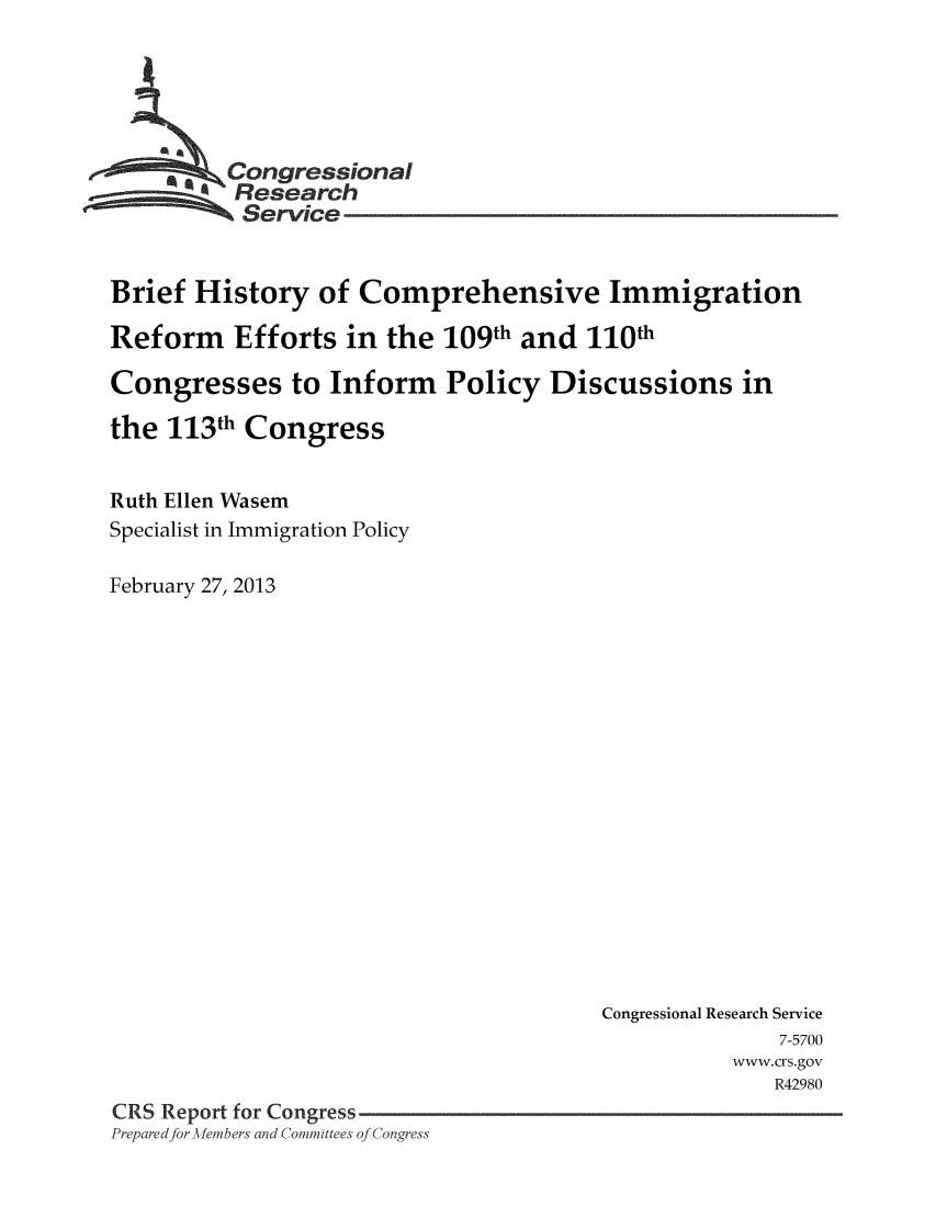 handle is hein.crs/crsmthaaaek0001 and id is 1 raw text is: 





        _\Congressional
          Research
          Service


Brief History of Comprehensive Immigration

Reform Efforts in the 109th and 110th

Congresses to Inform Policy Discussions in

the 113th Congress


Ruth Ellen Wasem
Specialist in Immigration Policy

February 27, 2013


                                        Congressional Research Service
                                                      7-5700
                                                  www.crs.gov
                                                      R42980
CRS Report for Congress
Preparedfor -dlemnbers and Committees of Congress



