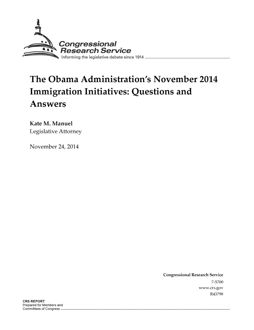 handle is hein.crs/crsmthaaafu0001 and id is 1 raw text is: 





  ~Congressional
  ~ Research Service
          Informing the legislative debate since 1914


The Obama Administration's November 2014

Immigration Initiatives: Questions and

Answers


Kate M. Manuel
Legislative Attorney

November 24, 2014


Congressional Research Service
               7-5700
           www.crs.gov
               R43798


CR8 REPORT
Prepared for Members and
Committees of Congress


