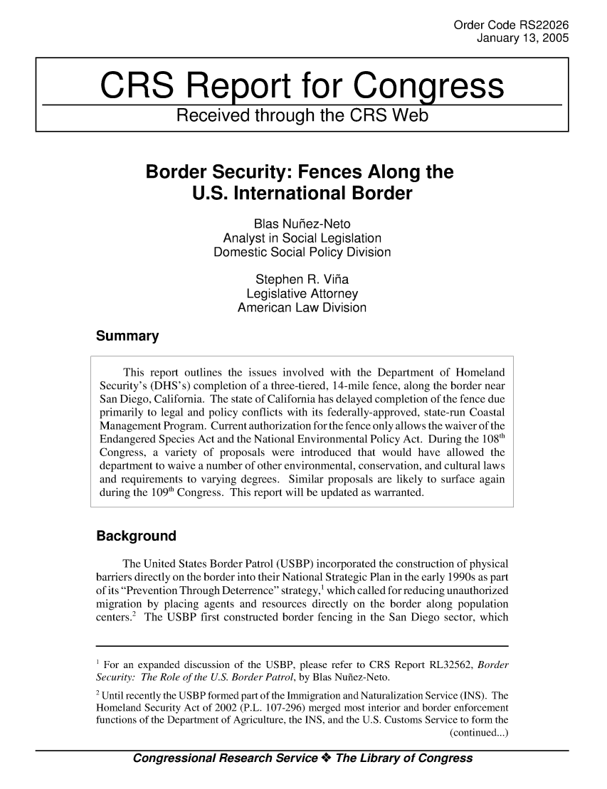 handle is hein.crs/crsmthaaajx0001 and id is 1 raw text is: 
                                                                Order Code RS22026
                                                                    January 13, 2005



 CRS Report for Congress
              Received through the CRS Web



         Border Security: Fences Along the
                 U.S. International Border

                            Bias Nuhez-Neto
                       Analyst in Social Legislation
                     Domestic Social Policy Division

                            Stephen R. Viha
                            Legislative Attorney
                         American Law Division

Summary

     This report outlines the issues involved with the Department of Homeland
 Security's (DHS's) completion of a three-tiered, 14-mile fence, along the border near
 San Diego, California. The state of California has delayed completion of the fence due
 primarily to legal and policy conflicts with its federally-approved, state-run Coastal
 Management Program. Current authorization for the fence only allows the waiver of the
 Endangered Species Act and the National Environmental Policy Act. During the 108th
 Congress, a variety of proposals were introduced that would have allowed the
 department to waive a number of other environmental, conservation, and cultural laws
 and requirements to varying degrees. Similar proposals are likely to surface again
 during the 109'h Congress. This report will be updated as warranted.


 Background

     The United States Border Patrol (USBP) incorporated the construction of physical
barriers directly on the border into their National Strategic Plan in the early 1990s as part
of its Prevention Through Deterrence strategy,' which called for reducing unauthorized
migration by placing agents and resources directly on the border along population
centers.' The USBP first constructed border fencing in the San Diego sector, which


1 For an expanded discussion of the USBP, please refer to CRS Report RL32562, Border
Security: The Role of the U.S. Border Patrol, by Bias Nufiez-Neto.
2 Until recently the USBP formed part of the Immigration and Naturalization Service (INS). The
Homeland Security Act of 2002 (P.L. 107-296) merged most interior and border enforcement
functions of the Department of Agriculture, the INS, and the U.S. Customs Service to form the
                                                               (continued...)

       Congressional Research Service **** The Library of Congress


