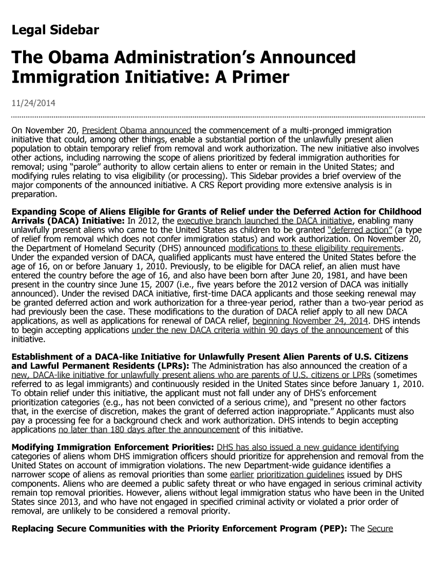 handle is hein.crs/crsmthaaako0001 and id is 1 raw text is: 

Legal Sidebar


The Obama Administration's Announced

Immigration Initiative: A Primer




On November 20, President Obama announced the commencement of a multi-pronged immigration
initiative that could, among other things, enable a substantial portion of the unlawfully present alien
population to obtain temporary relief from removal and work authorization. The new initiative also involves
other actions, including narrowing the scope of aliens prioritized by federal immigration authorities for
removal; using parole authority to allow certain aliens to enter or remain in the United States; and
modifying rules relating to visa eligibility (or processing). This Sidebar provides a brief overview of the
major components of the announced initiative. A CRS Report providing more extensive analysis is in
preparation.
Expanding Scope of Aliens Eligible for Grants of Relief under the Deferred Action for Childhood
Arrivals (DACA) Initiative: In 2012, the exe   rnh lu nch  he DACA iniiative, enabling many
unlawfully present aliens who came to the United States as children to be granted derratim (a type
of relief from removal which does not confer immigration status) and work authorization. On November 20,
the Department of Homeland Security (DHS) announced modifications t these eligibility requirements.
Under the expanded version of DACA, qualified applicants must have entered the United States before the
age of 16, on or before January 1, 2010. Previously, to be eligible for DACA relief, an alien must have
entered the country before the age of 16, and also have been born after June 20, 1981, and have been
present in the country since June 15, 2007 (i.e., five years before the 2012 version of DACA was initially
announced). Under the revised DACA initiative, first-time DACA applicants and those seeking renewal may
be granted deferred action and work authorization for a three-year period, rather than a two-year period as
had previously been the case. These modifications to the duration of DACA relief apply to all new DACA
applications, as well as applications for renewal of DACA relief, bginning November 24. 2014. DHS intends
to begin accepting applications under the new DACA criteria within 90 days of the announcement of this
initiative.
Establishment of a DACA-like Initiative for Unlawfully Present Alien Parents of U.S. Citizens
and Lawful Permanent Residents (LPRs): The Administration has also announced the creation of a
new. DACA-Iike initiative for unlawfully present aliens who are parents of LL. c(i tizens or LPRs(oeis
                                  L   -                              5__ - -e~s(sometimes
referred to as legal immigrants) and continuously resided in the United States since before January 1, 2010.
To obtain relief under this initiative, the applicant must not fall under any of DHS's enforcement
prioritization categories (e.g., has not been convicted of a serious crime), and present no other factors
that, in the exercise of discretion, makes the grant of deferred action inappropriate. Applicants must also
pay a processing fee for a background check and work authorization. DHS intends to begin accepting
applications no later than 180 days after the announcement of this initiative.
Modifying Immigration Enforcement Priorities: DHS has also issued a new guidance identifin
categories of aliens whom DHS immigration officers should prioritize for apprehension and removal from the
United States on account of immigration violations. The new Department-wide guidance identifies a
narrower scope of aliens as removal priorities than some earlier priritizationguidelines issued by DHS
components. Aliens who are deemed a public safety threat or who have engaged in serious criminal activity
remain top removal priorities. However, aliens without legal immigration status who have been in the United
States since 2013, and who have not engaged in specified criminal activity or violated a prior order of
removal, are unlikely to be considered a removal priority.
Replacing Secure Communities with the Priority Enforcement Program (PEP): The SeLure


