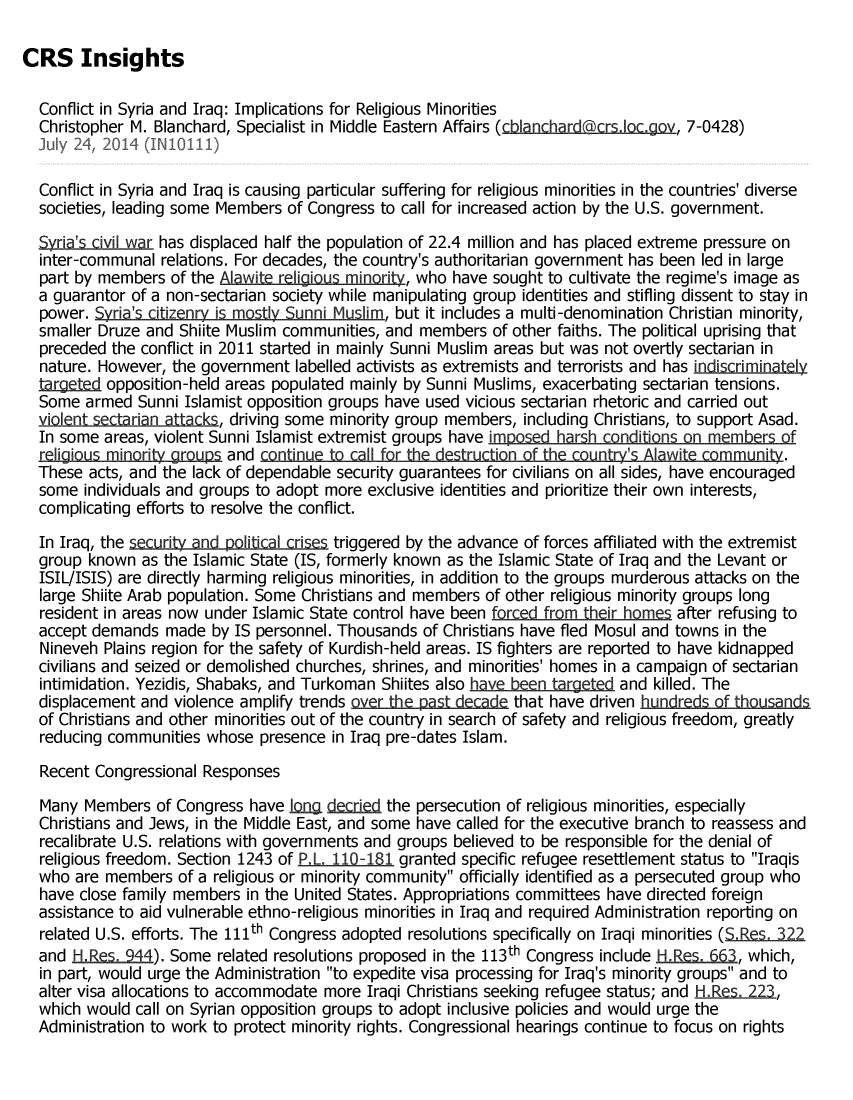 handle is hein.crs/crsmthaaaqc0001 and id is 1 raw text is: CRS Insights
Conflict in Syria and Iraq: Implications for Religious Minorities
Christopher M. Blanchard, Specialist in Middle Eastern Affairs (cbla nchardhcrs.locaov, 7-0428)
July 24, 2014 (IN10111)
Conflict in Syria and Iraq is causing particular suffering for religious minorities in the countries' diverse
societies, leading some Members of Congress to call for increased action by the U.S. government.
Syria's civil war has displaced half the population of 22.4 million and has placed extreme pressure on
inter-communal relations. For decades, the country's authoritarian government has been led in large
part by members of the Alawite religious minori, who have sought to cultivate the regime's image as
a guarantor of a non-sectarian society while manipulating group identities and stifling dissent to stay in
power. Syria's citizenry is mostly Sunni Muslim, but it includes a multi-denomination Christian minority,
smaller Druze and Shiite Muslim communities, and members of other faiths. The political uprising that
preceded the conflict in 2011 started in mainly Sunni Muslim areas but was not overtly sectarian in
nature. However, the government labelled activists as extremists and terrorists and has indiscriminately
targeted opposition-held areas populated mainly by Sunni Muslims, exacerbating sectarian tensions.
Some armed Sunni Islamist opposition groups have used vicious sectarian rhetoric and carried out
in sec    an tcks, driving some minority group members, including Christians, to support Asad.
In some areas, violent Sunni Islamist extremist groups have imposed harsh conditions on members of
religious minoritv grupsand con.inue to cl for the  ructin of the countr s Alawite counit.
These acts, and the lack of dependable security guarantees for civilians on all sides, have encouraged
some individuals and groups to adopt more exclusive identities and prioritize their own interests,
complicating efforts to resolve the conflict.
In Iraq, the security and political crises triggered by the advance of forces affiliated with the extremist
group known as the Islamic State (IS, formerly known as the Islamic State of Iraq and the Levant or
ISIL/ISIS) are directly harming religious minorities, in addition to the groups murderous attacks on the
large Shiite Arab population. Some Christians and members of other religious minority groups long
resident in areas now under Islamic State control have been forced from their homes after refusing to
accept demands made by IS personnel. Thousands of Christians have fled Mosul and towns in the
Nineveh Plains region for the safety of Kurdish-held areas. IS fighters are reported to have kidnapped
civilians and seized or demolished churches, shrines, and minorities' homes in a campaign of sectarian
intimidation. Yezidis, Shabaks, and Turkoman Shiites also have been targeted and killed. The
displacement and violence amplify trends over the past deca that have driven hundreds _of thsands
of Christians and other minorities out of the country in search of safety and religious freedom, greatly
reducing communities whose presence in Iraq pre-dates Islam.
Recent Congressional Responses
Many Members of Congress have Iong decried the persecution of religious minorities, especially
Christians and Jews, in the Middle East, and some have called for the executive branch to reassess and
recalibrate U.S. relations with governments and groups believed to be responsible for the denial of
religious freedom. Section 1243 of P.L. 11.0-181 granted specific refugee resettlement status to Iraqis
who are members of a religious or minority community officially identified as a persecuted group who
have close family members in the United States. Appropriations committees have directed foreign
assistance to aid vulnerable ethno-religious minorities in Iraq and required Administration reporting on
related U.S. efforts. The 111th Congress adopted resolutions specifically on Iraqi minorities (SJes. .322
and H.Res. 944). Some related resolutions proposed in the 113th Congress include Bides.if5, which,
in part, would urge the Administration to expedite visa processing for Iraq's minority groups and to
alter visa allocations to accommodate more Iraqi Christians seeking refugee status; and He.s. 223,
which would call on Syrian opposition groups to adopt inclusive policies and would urge the
Administration to work to protect minority rights. Congressional hearings continue to focus on rights


