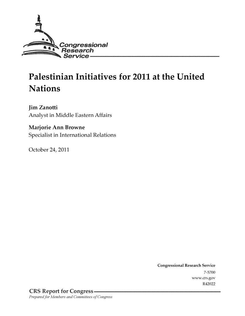 handle is hein.crs/crsmthaaarb0001 and id is 1 raw text is: * ,Congressional
Research
Service
Palestinian Initiatives for 2011 at the United
Nations
Jim Zanotti
Analyst in Middle Eastern Affairs
Marjorie Ann Browne
Specialist in International Relations
October 24, 2011

Congressional Research Service
7-5700
www.crs.gov
R42022
CRS Report for Congress
Prepared for Mehmbers and Committees of Congress


