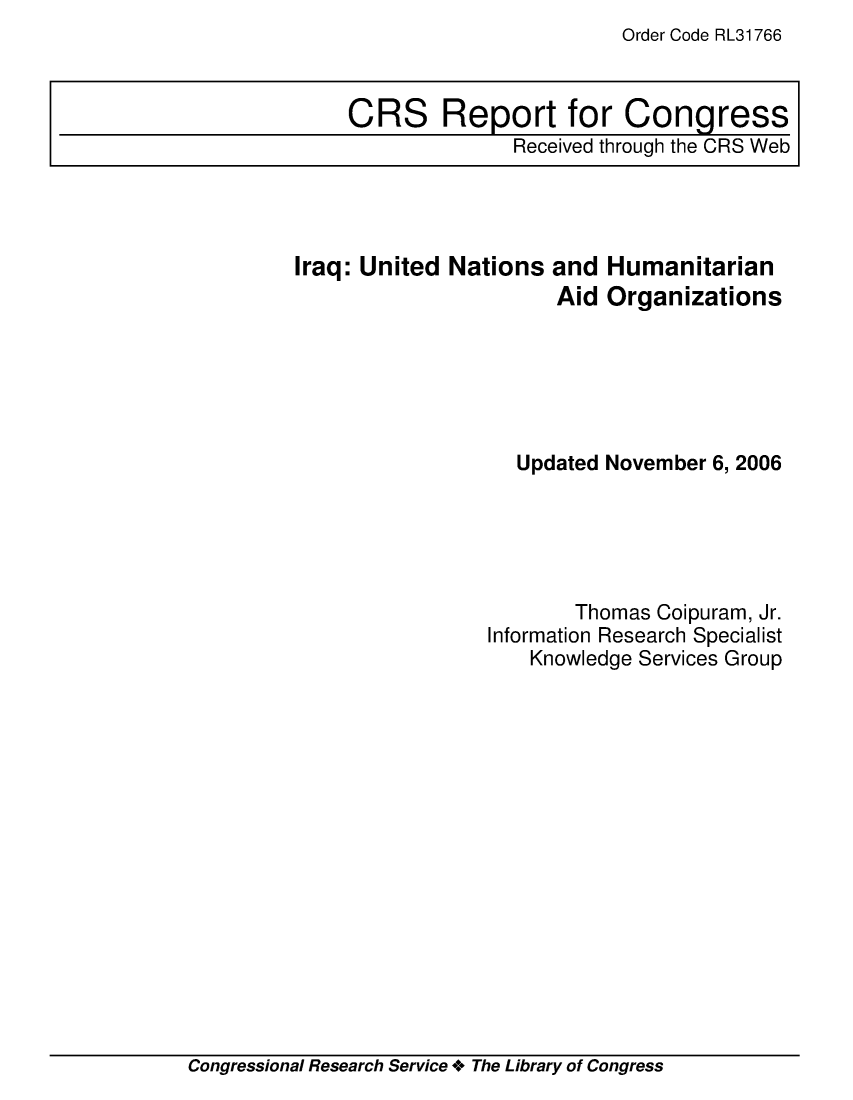 handle is hein.crs/crsmthaaarv0001 and id is 1 raw text is: Order Code RL31766

Iraq: United Nations and Humanitarian
Aid Organizations
Updated November 6, 2006
Thomas Coipuram, Jr.
Information Research Specialist
Knowledge Services Group

Congressional Research Service + The Library of Congress

CRS Report for Congress
Received through the CRS Web


