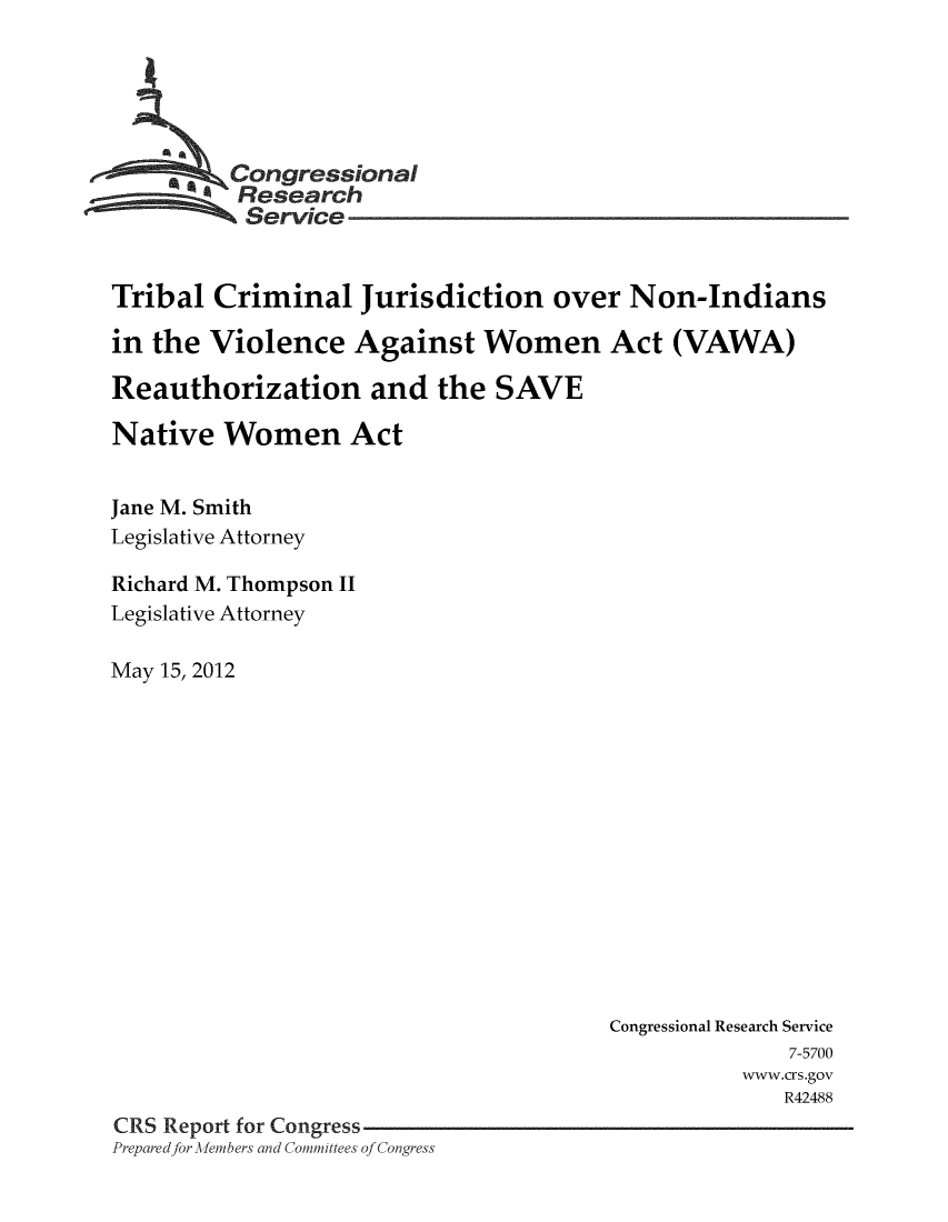 handle is hein.crs/crsmthaabml0001 and id is 1 raw text is: 





    *_ Congressional
          Research
          Service


Tribal Criminal Jurisdiction over Non-Indians

in the Violence Against Women Act (VAWA)

Reauthorization and the SAVE

Native Women Act


Jane M. Smith
Legislative Attorney

Richard M. Thompson II
Legislative Attorney

May 15, 2012


                                       Congressional Research Service
                                                     7-5700
                                                 www.crs.gov
                                                    R42488
CRS Report for Congress
Prepared for MAllemnbers and Committees of Congress


