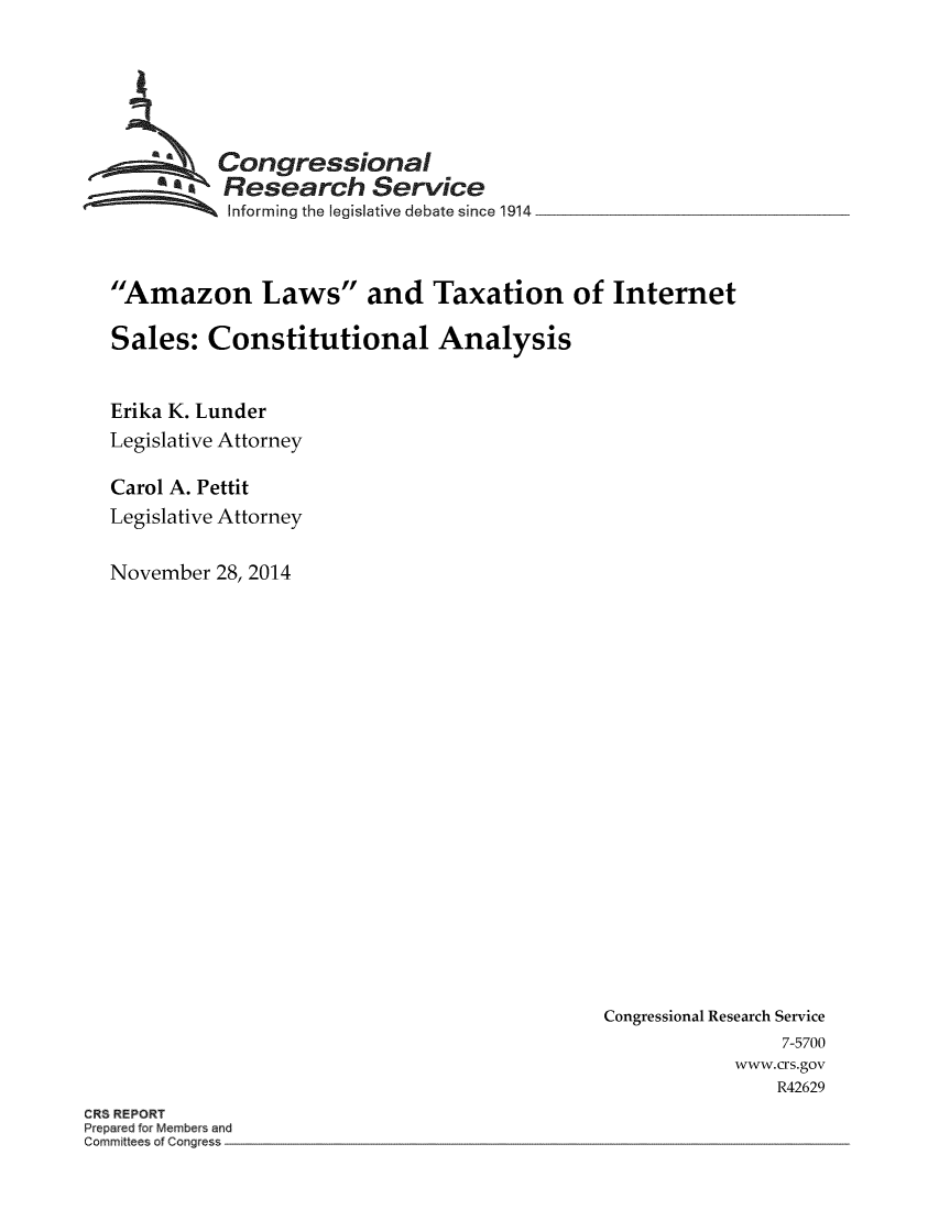 handle is hein.crs/crsmthaabpf0001 and id is 1 raw text is: 





          Congressional
  as Research Service
           SInforming the legislative debate since 1914



Amazon Laws and Taxation of Internet

Sales: Constitutional Analysis


Erika K. Lunder
Legislative Attorney

Carol A. Pettit
Legislative Attorney

November 28, 2014


Congressional Research Service
                7-5700
            www.crs.gov
                R42629


CRS REPORT
Prepared for Members and
Committees of Congress



