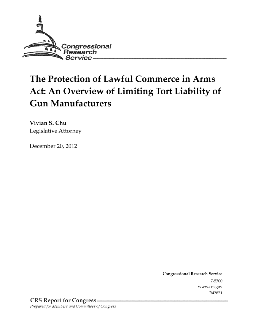 handle is hein.crs/crsmthaabtr0001 and id is 1 raw text is: 






        a Congressional
          Research
          Service


The Protection of Lawful Commerce in Arms

Act: An Overview of Limiting Tort Liability of

Gun Manufacturers


Vivian S. Chu
Legislative Attorney

December 20, 2012


                                       Congressional Research Service
                                                     7-5700
                                                  www.crs.gov
                                                     R42871
CRS Report for Congress
Prepared for Members and Committees of Congress


