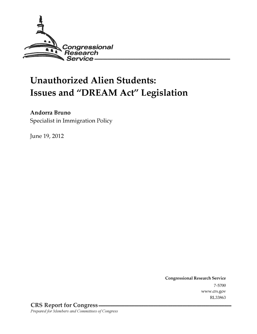 handle is hein.crs/crsmthaacms0001 and id is 1 raw text is: *  ongressional
Research
Service
Unauthorized Alien Students:
Issues and DREAM Act Legislation
Andorra Bruno
Specialist in Immigration Policy
June 19, 2012

Congressional Research Service
7-5700
www.crs.gov
RL33863
CRS Report for Congress
Prepared for -Alembers and Committees of Congress



