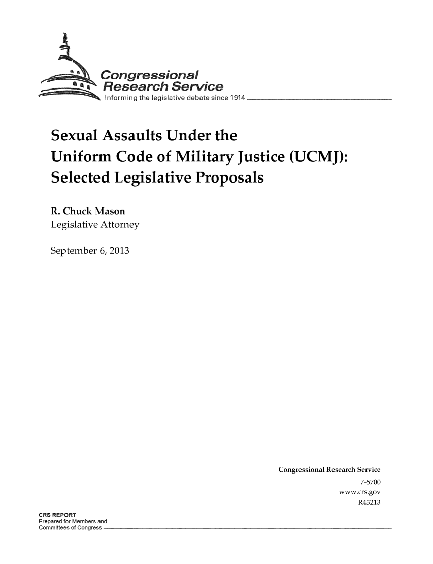 handle is hein.crs/crsmthaacyl0001 and id is 1 raw text is: Congressional
7   Research Service
itnforming the legislative debate since 1914
Sexual Assaults Under the
Uniform Code of Military Justice (UCMJ):
Selected Legislative Proposals
R. Chuck Mason
Legislative Attorney
September 6, 2013

Congressional Research Service
7-5700
www.crs.gov
R43213

CRS REPORT
Prepared for Members and
Committees of Congress


