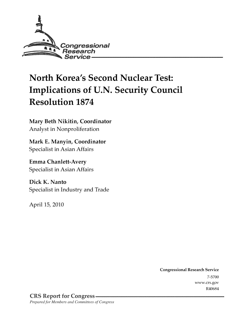 handle is hein.crs/crsmthaadgc0001 and id is 1 raw text is: 





     * * Congressional
           Research
           Service


North Korea's Second Nuclear Test:

Implications of U.N. Security Council

Resolution 1874


Mary Beth Nikitin, Coordinator
Analyst in Nonproliferation

Mark E. Manyin, Coordinator
Specialist in Asian Affairs

Emma Chanlett-Avery
Specialist in Asian Affairs

Dick K. Nanto
Specialist in Industry and Trade

April 15, 2010









                                           Congressional Research Service
                                                           7-5700
                                                       www.crs.gov
                                                           R40684
CRS Report for Congress
Prepared for Members and Committees of Congress


