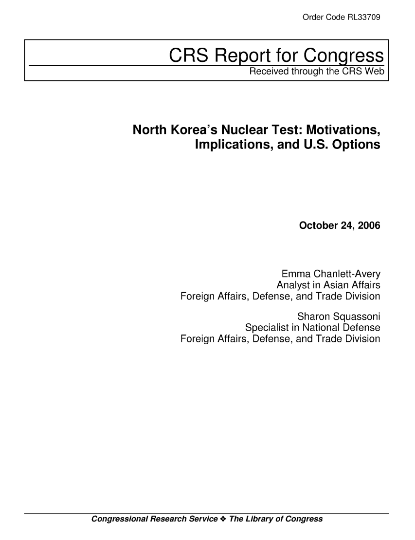 handle is hein.crs/crsmthaadik0001 and id is 1 raw text is: Order Code RL33709


North Korea's Nuclear Test: Motivations,
           Implications, and U.S. Options





                               October 24, 2006



                           Emma Chanlett-Avery
                           Analyst in Asian Affairs
         Foreign Affairs, Defense, and Trade Division
                              Sharon Squassoni
                     Specialist in National Defense
         Foreign Affairs, Defense, and Trade Division


Congressional Research Service +o The Library of Congress


CRS Report for Congress
               Received through the CRS Web


