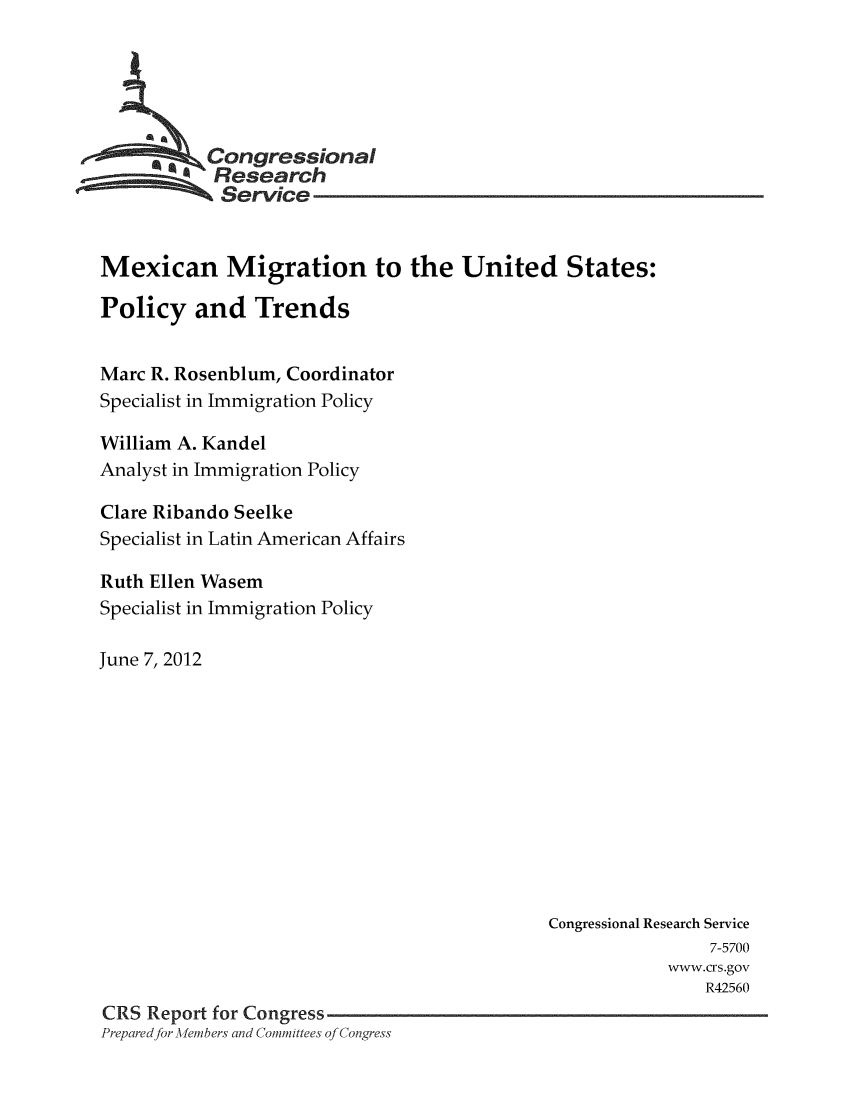 handle is hein.crs/crsmthaadrs0001 and id is 1 raw text is: *    Congressional
57Research
-    Service
Mexican Migration to the United States:
Policy and Trends
Marc R. Rosenblum, Coordinator
Specialist in Immigration Policy
William A. Kandel
Analyst in Immigration Policy
Clare Ribando Seelke
Specialist in Latin American Affairs
Ruth Ellen Wasem
Specialist in Immigration Policy
June 7, 2012
Congressional Research Service
7-5700
wwvw.crs.gov
R42560
CRS Report for Congress
Preparedfor M~embers and Committees of Congress


