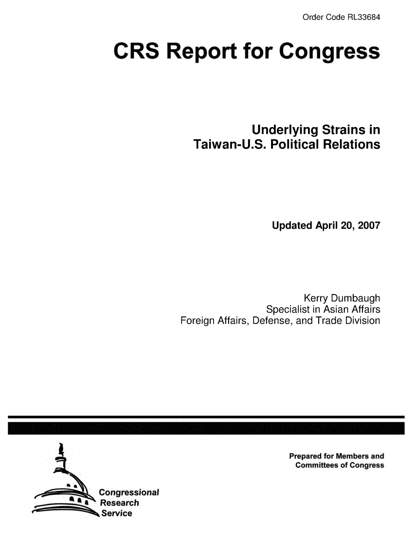 handle is hein.crs/crsmthaaeaf0001 and id is 1 raw text is: Order Code RL33684

CRS Report for Congress
Underlying Strains in
Taiwan-U.S. Political Relations
Updated April 20, 2007
Kerry Dumbaugh
Specialist in Asian Affairs
Foreign Affairs, Defense, and Trade Division

Prepared for Members and
Committees of Congress

Congressional
Research
Service


